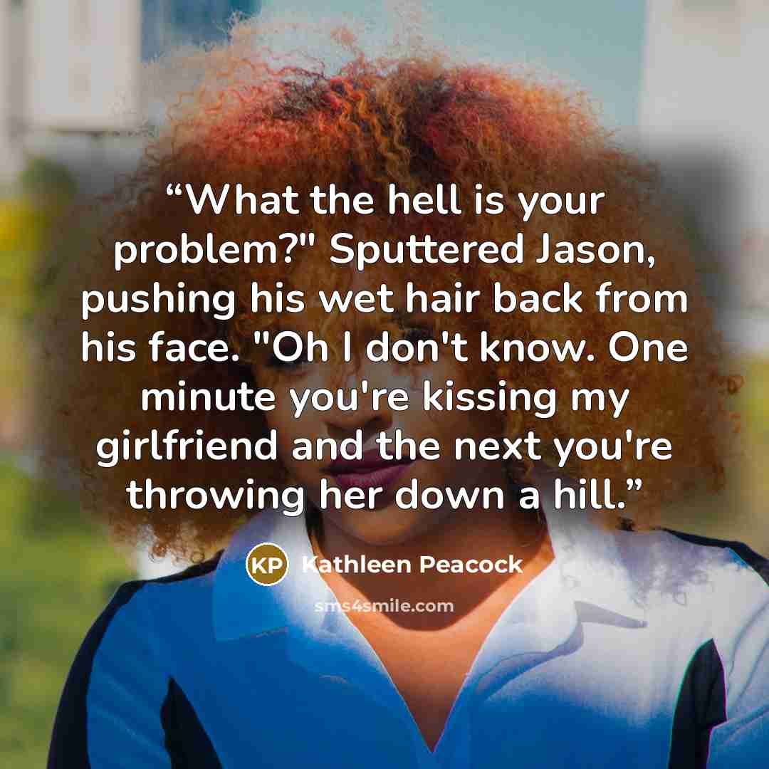 “What the hell is your problem?" Sputtered Jason, pushing his wet hair back from his face. "Oh I don't know. One minute you're kissing my girlfriend and the next you're throwing her down a hill.” quote by Kathleen Peacock