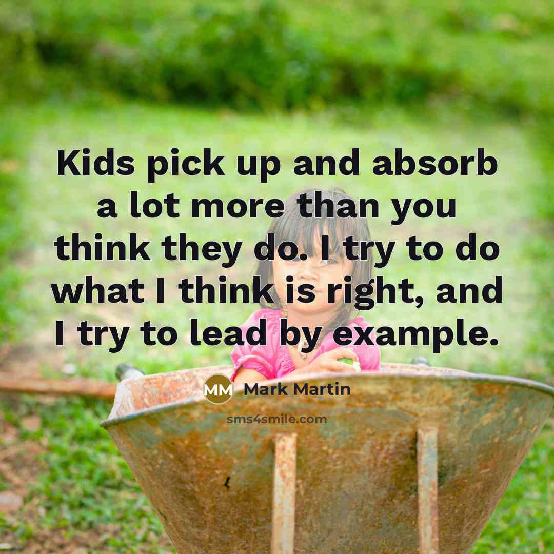 “Kids pick up and absorb a lot more than you think they do. I try to do what I think is right, and I try to lead by example.” quote by Mark Martin