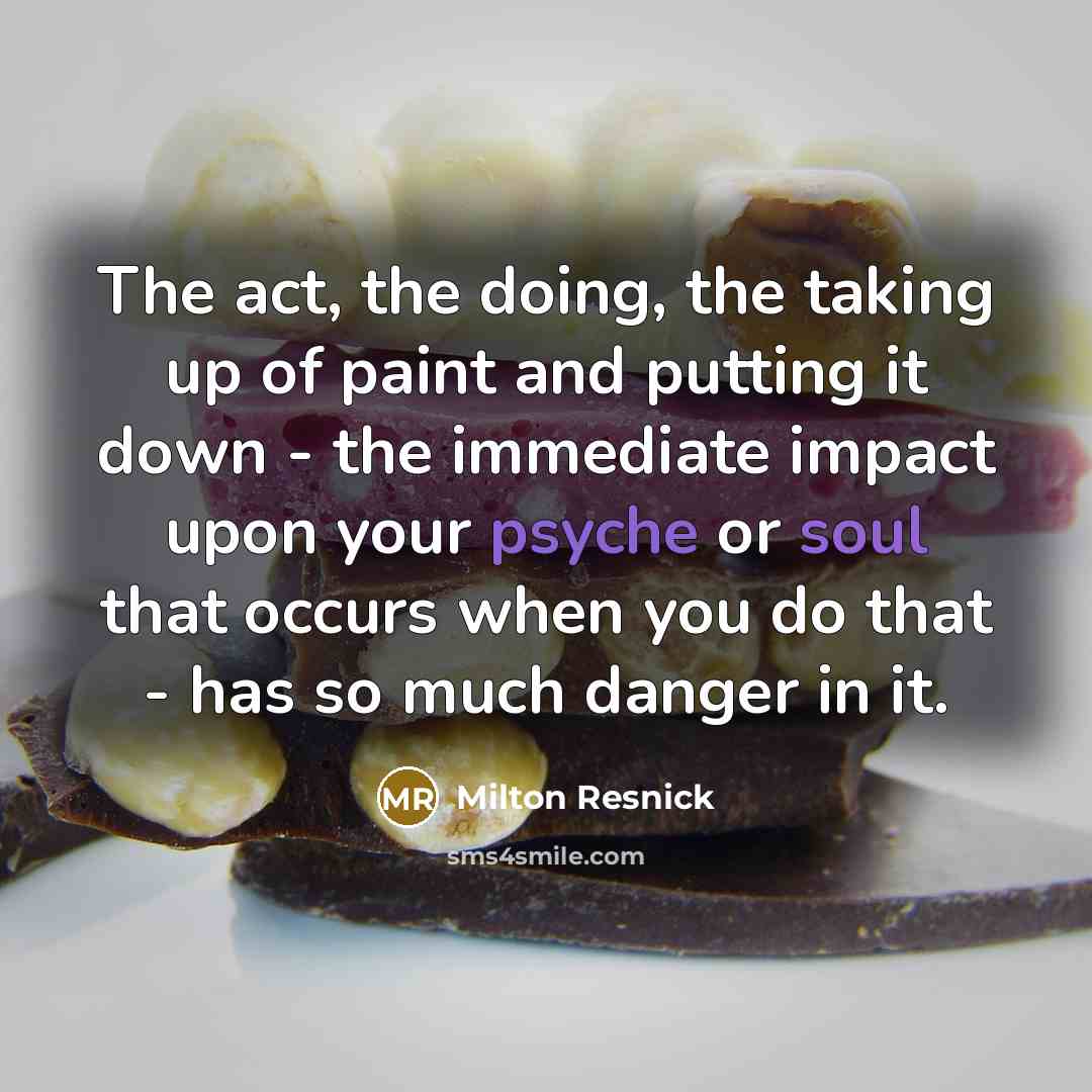 “The act, the doing, the taking up of paint and putting it down - the immediate impact upon your psyche or soul that occurs when you do that - has so much danger in it.” quote by Milton Resnick