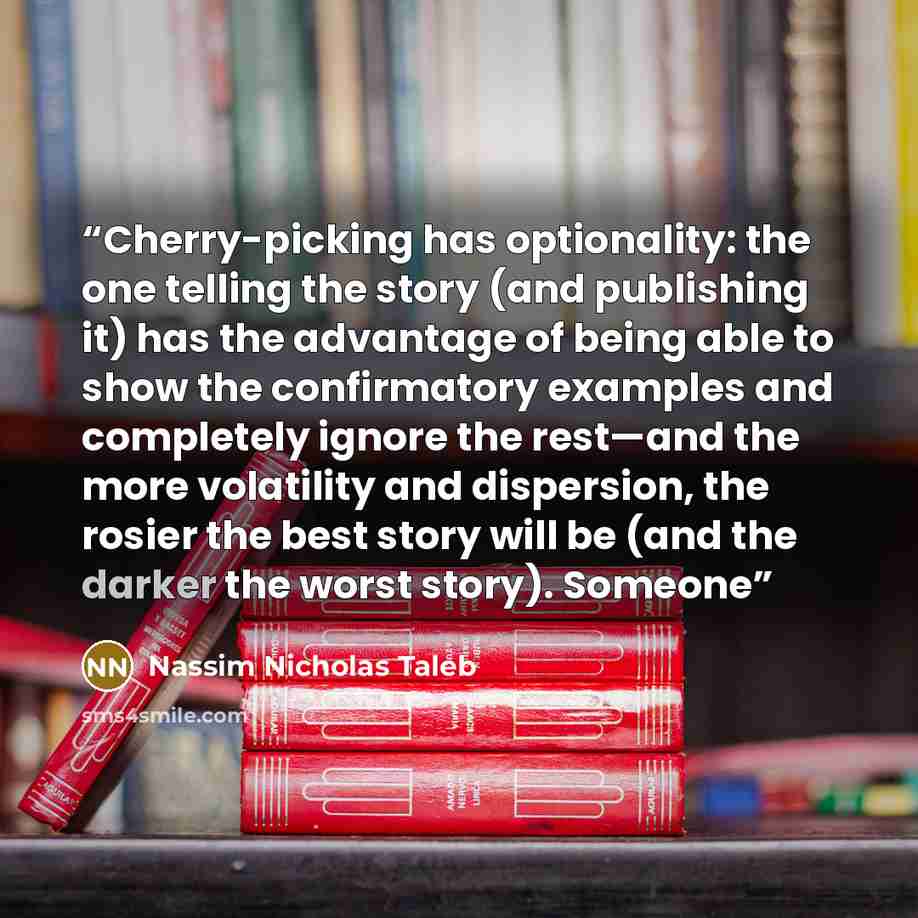 “Cherry-picking has optionality: the one telling the story (and publishing it) has the advantage of being able to show the confirmatory examples and completely ignore the rest—and the more volatility and dispersion, the rosier the best story will be (and the darker the worst story). Someone” quote by Nassim Nicholas Taleb