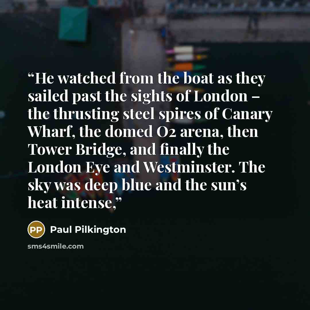“He watched from the boat as they sailed past the sights of London – the thrusting steel spires of Canary Wharf, the domed O2 arena, then Tower Bridge, and finally the London Eye and Westminster. The sky was deep blue and the sun’s heat intense,” quote by Paul Pilkington