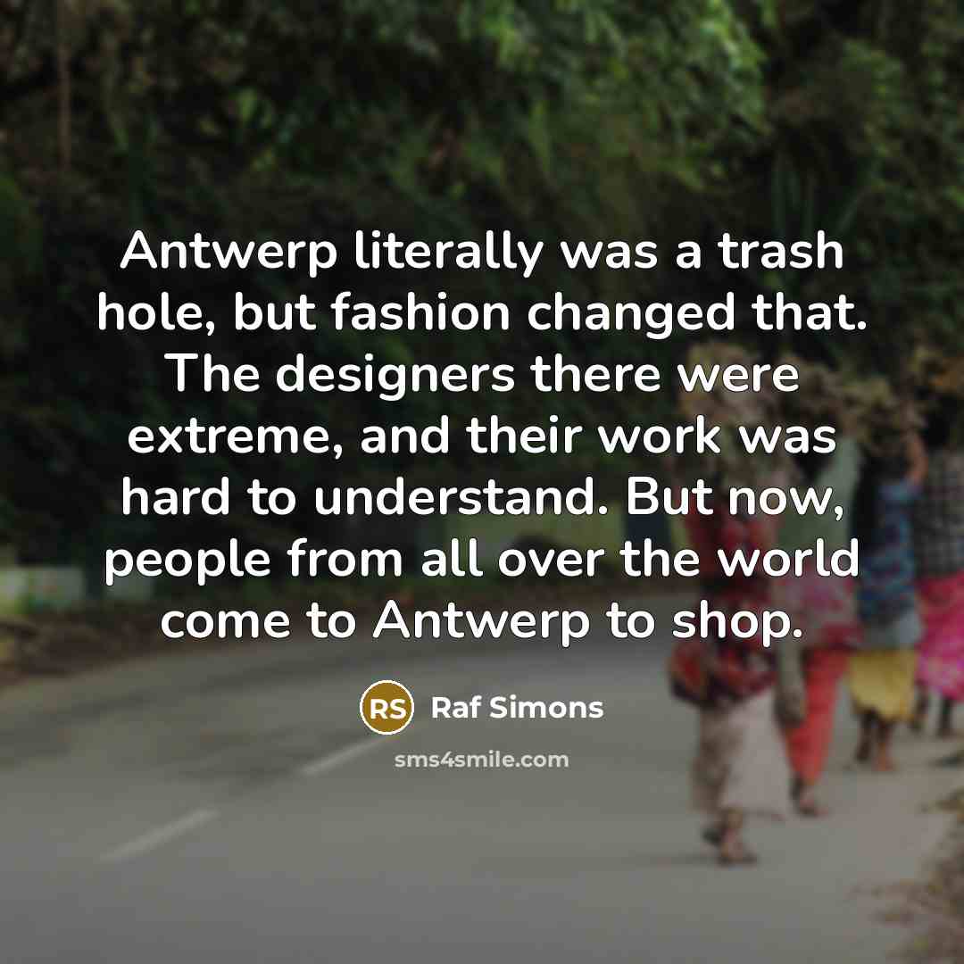 “Antwerp literally was a trash hole, but fashion changed that. The designers there were extreme, and their work was hard to understand. But now, people from all over the world come to Antwerp to shop.” quote by Raf Simons