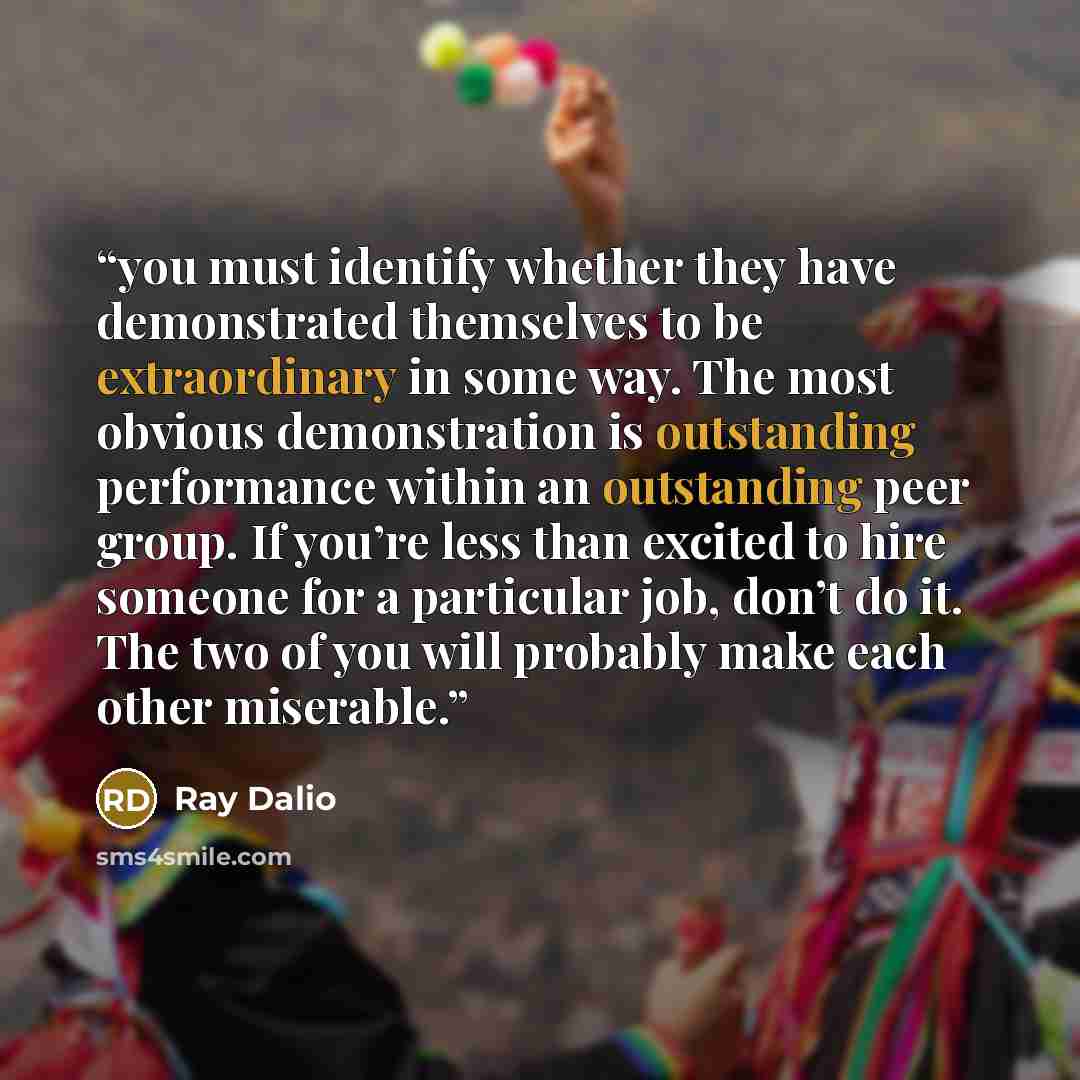 “you must identify whether they have demonstrated themselves to be extraordinary in some way. The most obvious demonstration is outstanding performance within an outstanding peer group. If you’re less than excited to hire someone for a particular job, don’t do it. The two of you will probably make…” quote by Ray Dalio