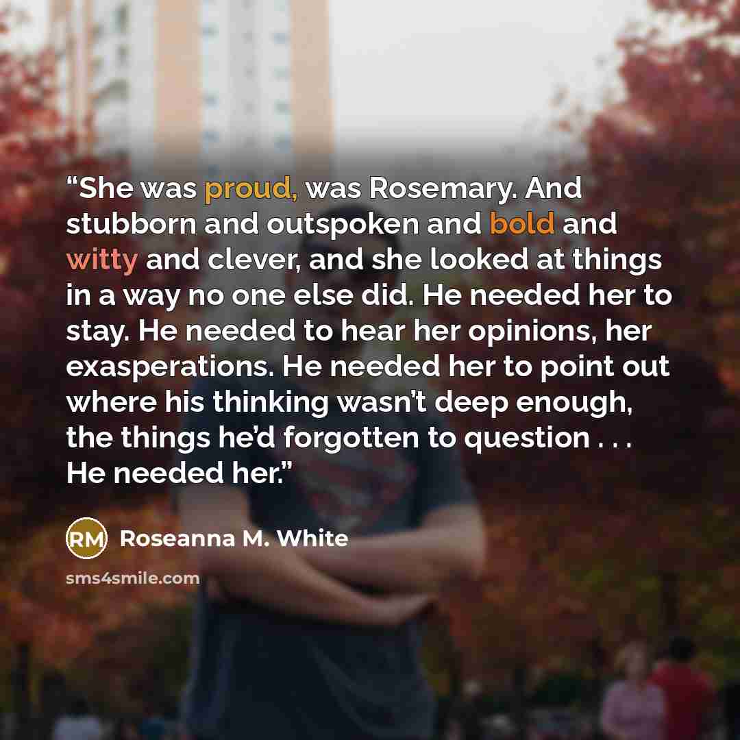“She was proud, was Rosemary. And stubborn and outspoken and bold and witty and clever, and she looked at things in a way no one else did. He needed her to stay. He needed to hear her opinions, her exasperations. He needed her to point out where his thinking wasn’t deep enough, the things he’d…” quote by Roseanna M. White