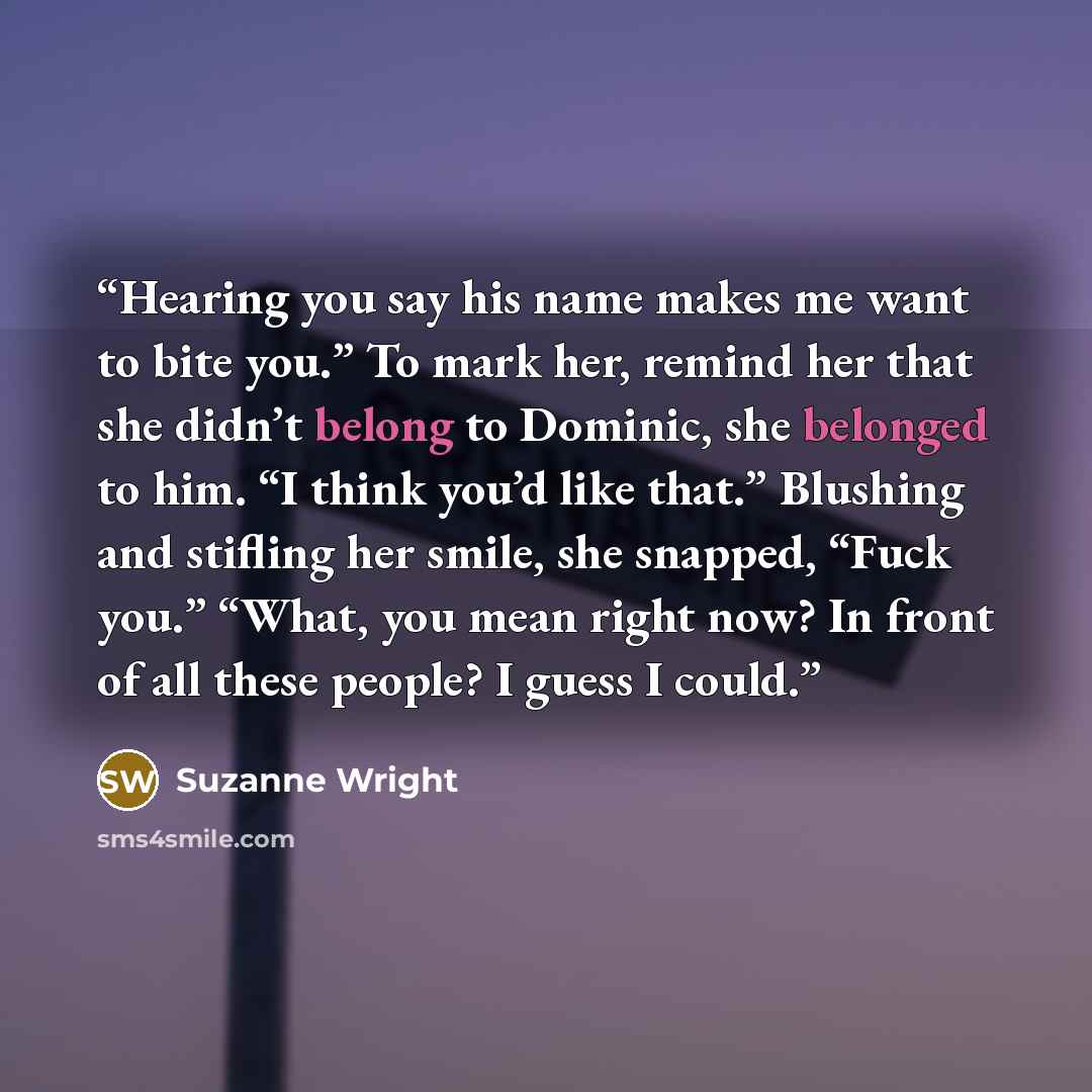 “Hearing you say his name makes me want to bite you.” To mark her, remind her that she didn’t belong to Dominic, she belonged to him. “I think you’d like that.” Blushing and stifling her smile, she snapped, “Fuck you.” “What, you mean right now? In front of all these people? I guess I could.” quote by Suzanne Wright