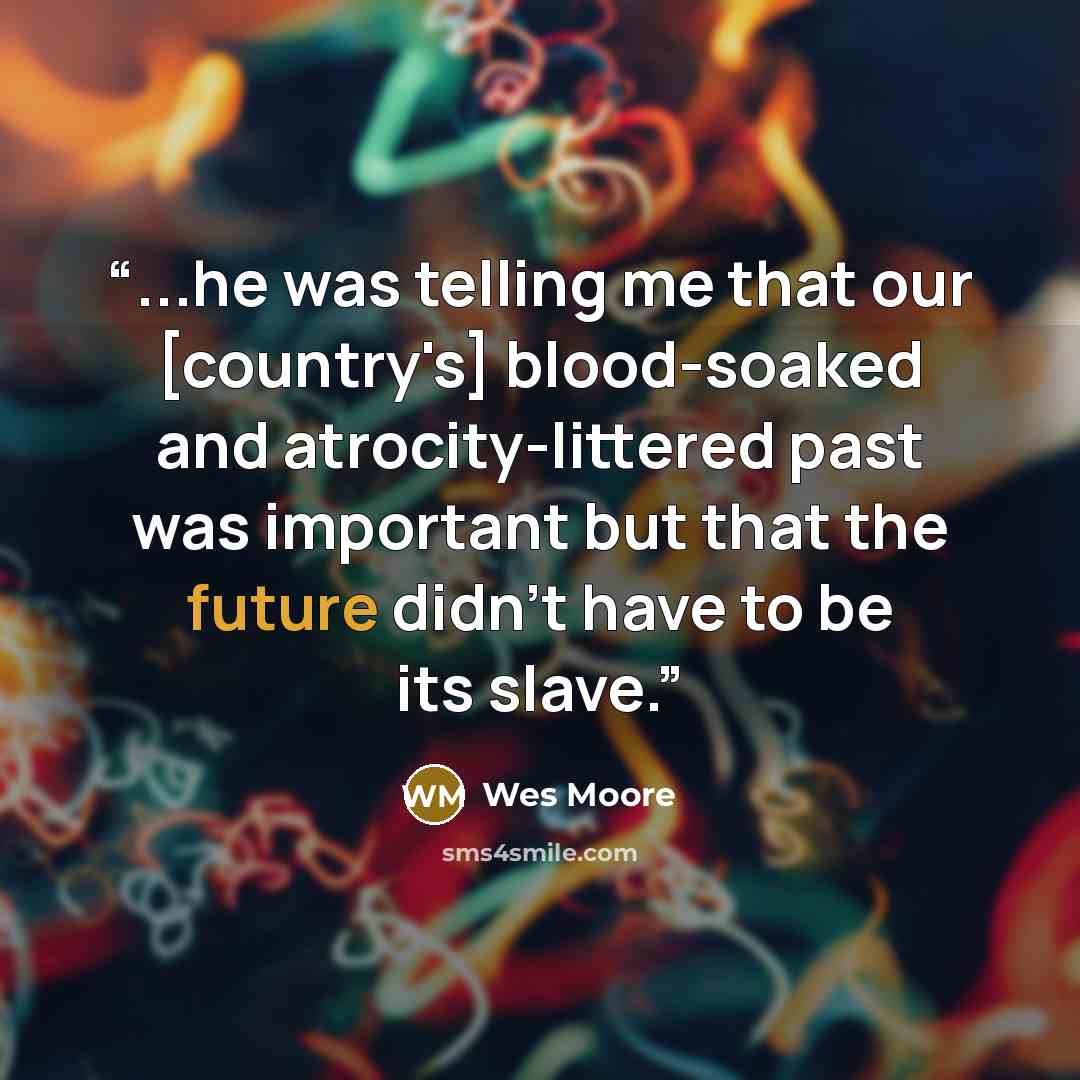 “...he was telling me that our [country's] blood-soaked and atrocity-littered past was important but that the future didn't have to be its slave.” quote by Wes Moore