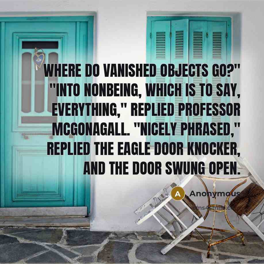 “Where do vanished objects go?" "Into nonbeing, which is to say, everything," replied Professor McGonagall. "Nicely phrased," replied the eagle door knocker, and the door swung open.” quote by Anonymous