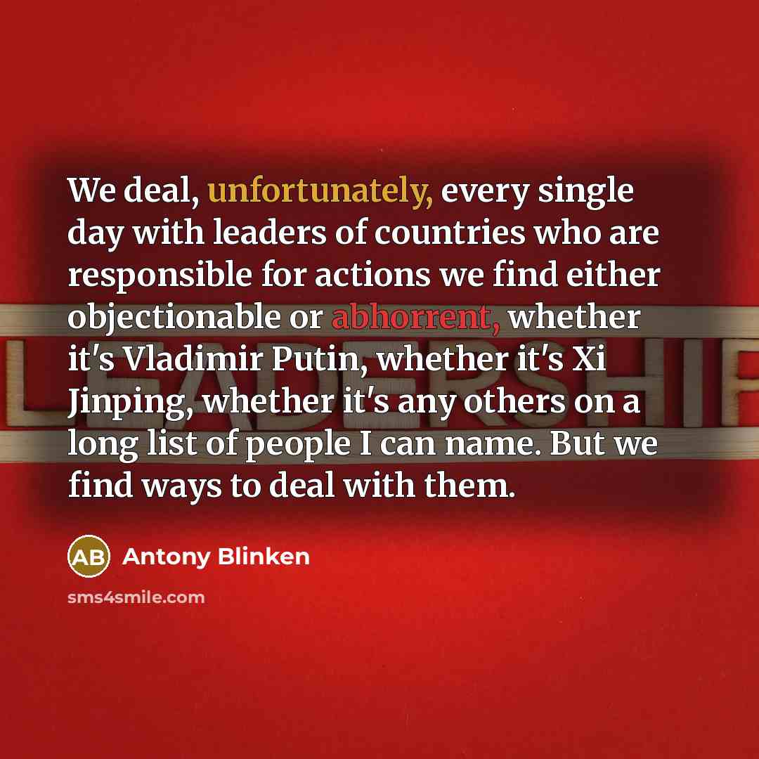 “We deal, unfortunately, every single day with leaders of countries who are responsible for actions we find either objectionable or abhorrent, whether it's Vladimir Putin, whether it's Xi Jinping, whether it's any others on a long list of people I can name. But we find ways to deal with them.” quote by Antony Blinken