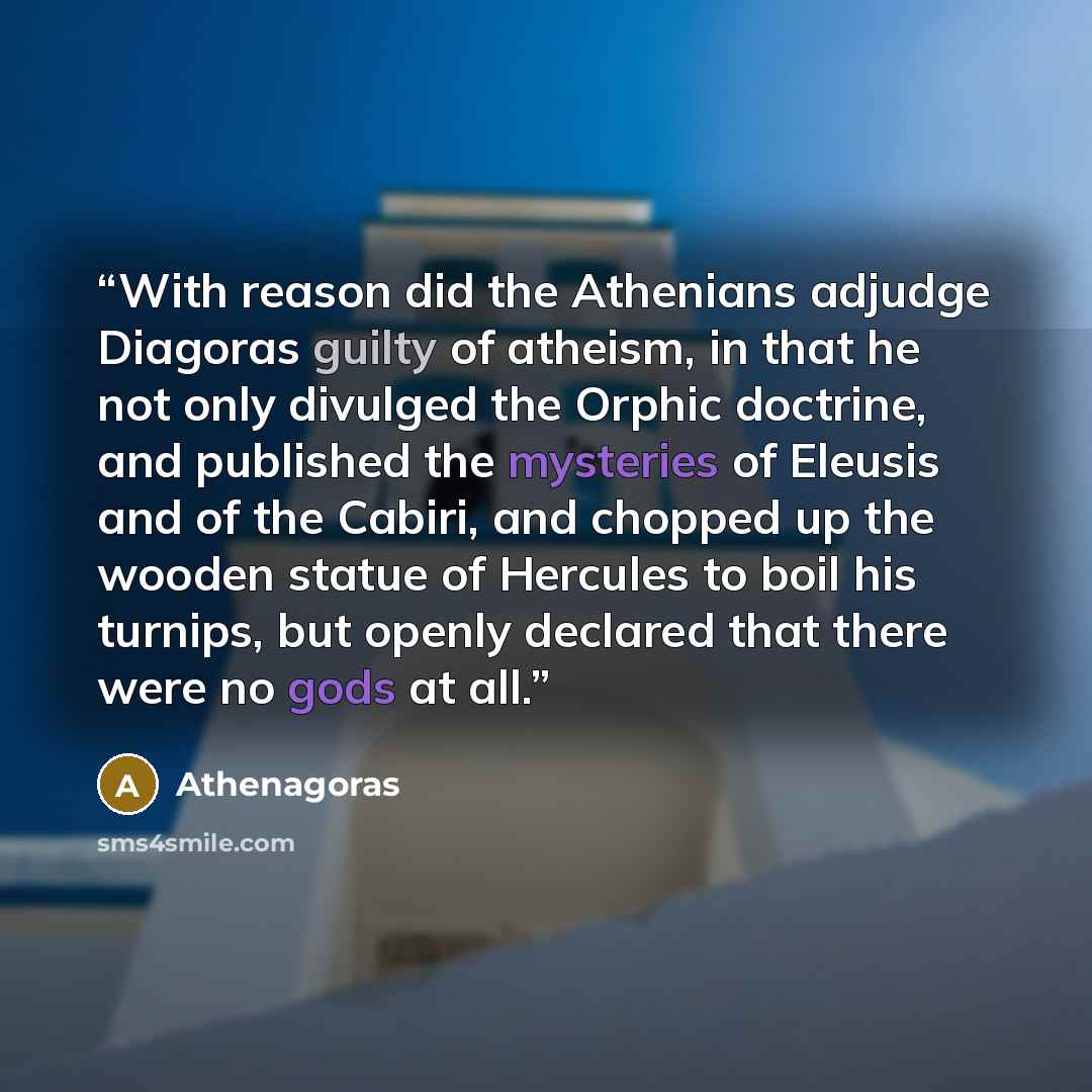 “With reason did the Athenians adjudge Diagoras guilty of atheism, in that he not only divulged the Orphic doctrine, and published the mysteries of Eleusis and of the Cabiri, and chopped up the wooden statue of Hercules to boil his turnips, but openly declared that there were no gods at all.” quote by Athenagoras