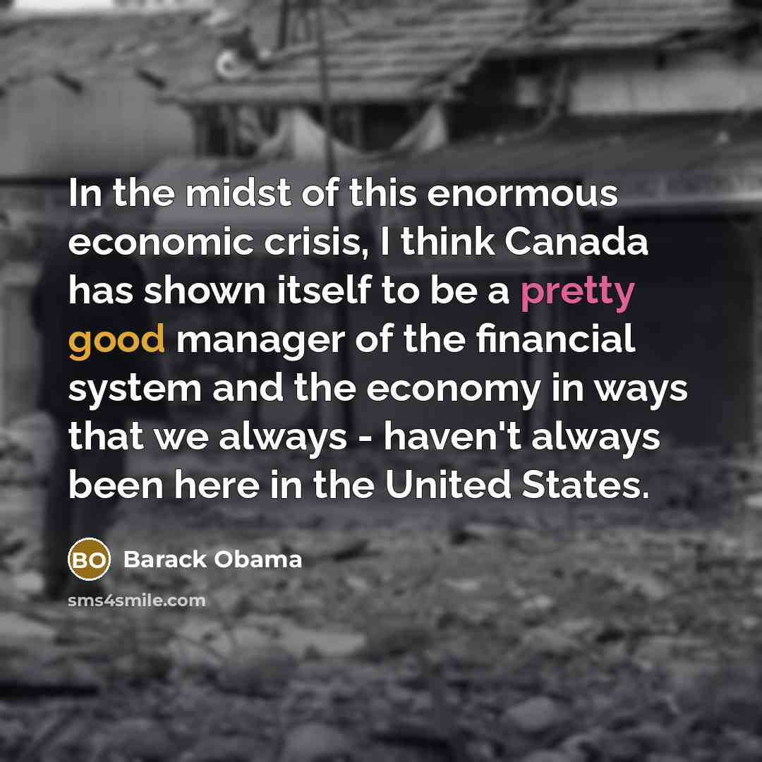 “In the midst of this enormous economic crisis, I think Canada has shown itself to be a pretty good manager of the financial system and the economy in ways that we always - haven't always been here in the United States.” quote by Barack Obama