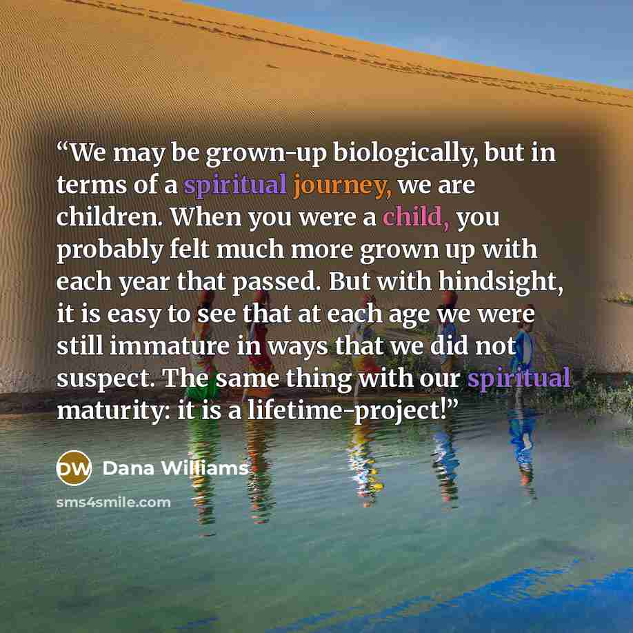 “We may be grown-up biologically, but in terms of a spiritual journey, we are children. When you were a child, you probably felt much more grown up with each year that passed. But with hindsight, it is easy to see that at each age we were still immature in ways that we did not suspect. The same…” quote by Dana Williams