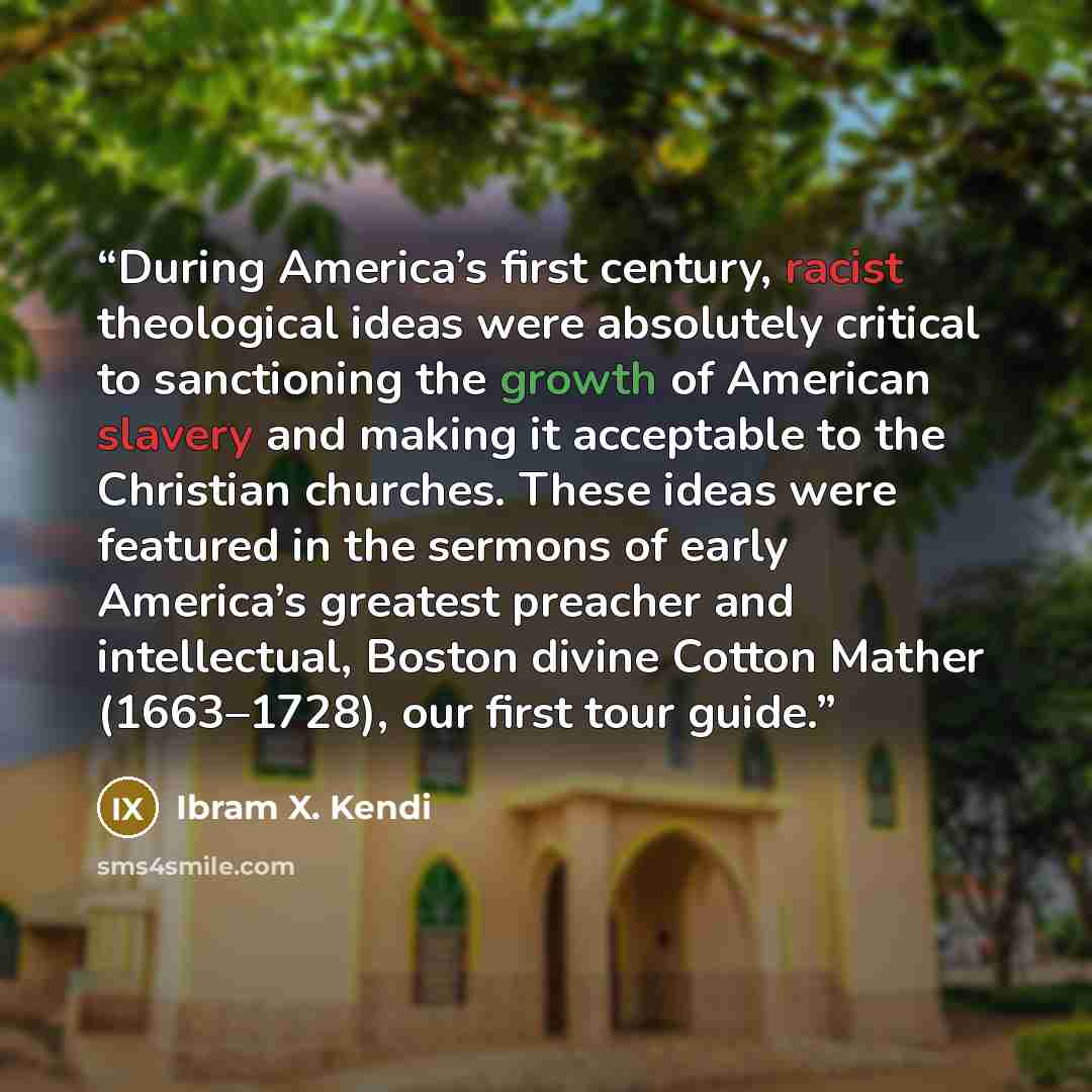 “During America’s first century, racist theological ideas were absolutely critical to sanctioning the growth of American slavery and making it acceptable to the Christian churches. These ideas were featured in the sermons of early America’s greatest preacher and intellectual, Boston divine Cotton…” quote by Ibram X. Kendi