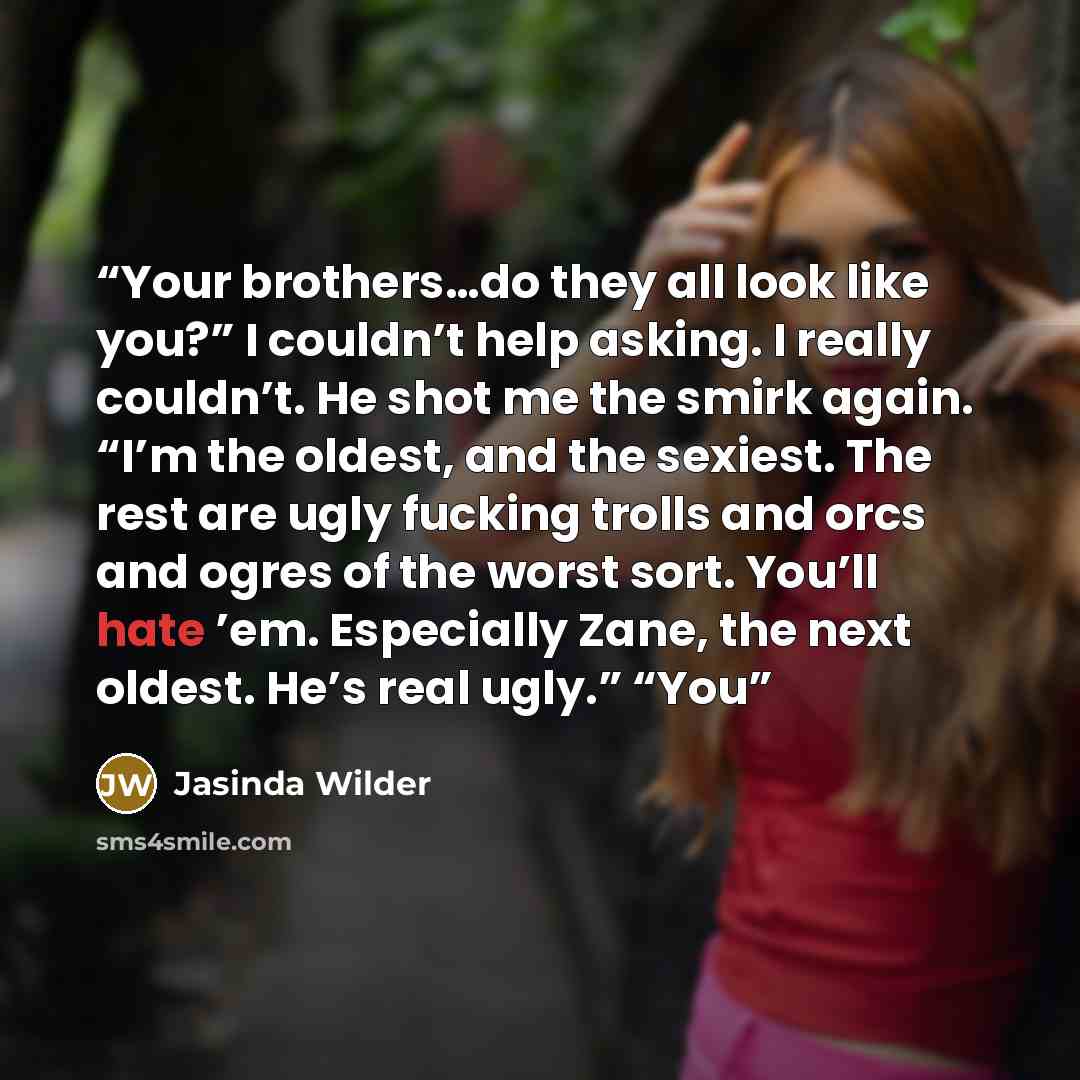 “Your brothers…do they all look like you?” I couldn’t help asking. I really couldn’t. He shot me the smirk again. “I’m the oldest, and the sexiest. The rest are ugly fucking trolls and orcs and ogres of the worst sort. You’ll hate ’em. Especially Zane, the next oldest. He’s real ugly.” “You” quote by Jasinda Wilder