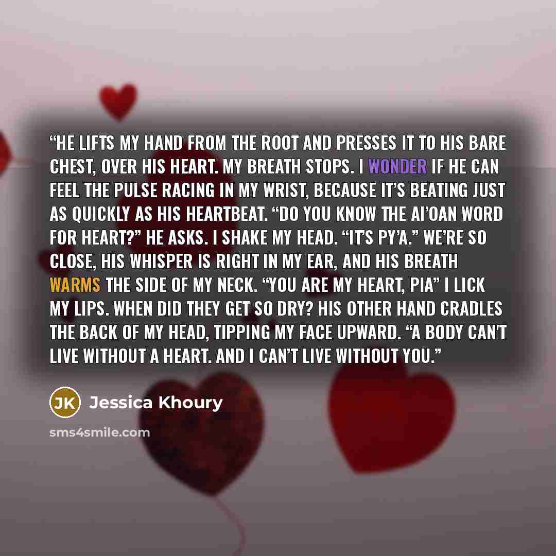 “He lifts my hand from the root and presses it to his bare chest, over his heart. My breath stops. I wonder if he can feel the pulse racing in my wrist, because it’s beating just as quickly as his heartbeat. “Do you know the Ai’oan word for heart?” he asks. I shake my head. “It’s py’a.” We’re so…” quote by Jessica Khoury