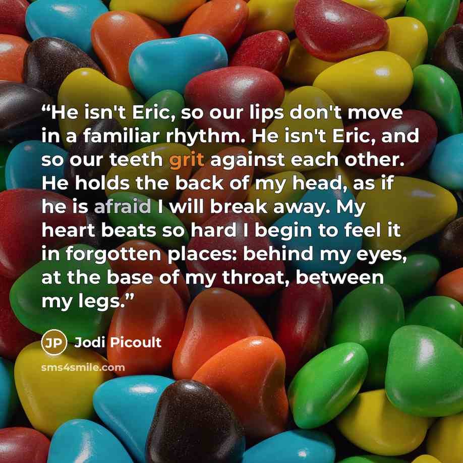 “He isn't Eric, so our lips don't move in a familiar rhythm. He isn't Eric, and so our teeth grit against each other. He holds the back of my head, as if he is afraid I will break away. My heart beats so hard I begin to feel it in forgotten places: behind my eyes, at the base of my throat, between…” quote by Jodi Picoult