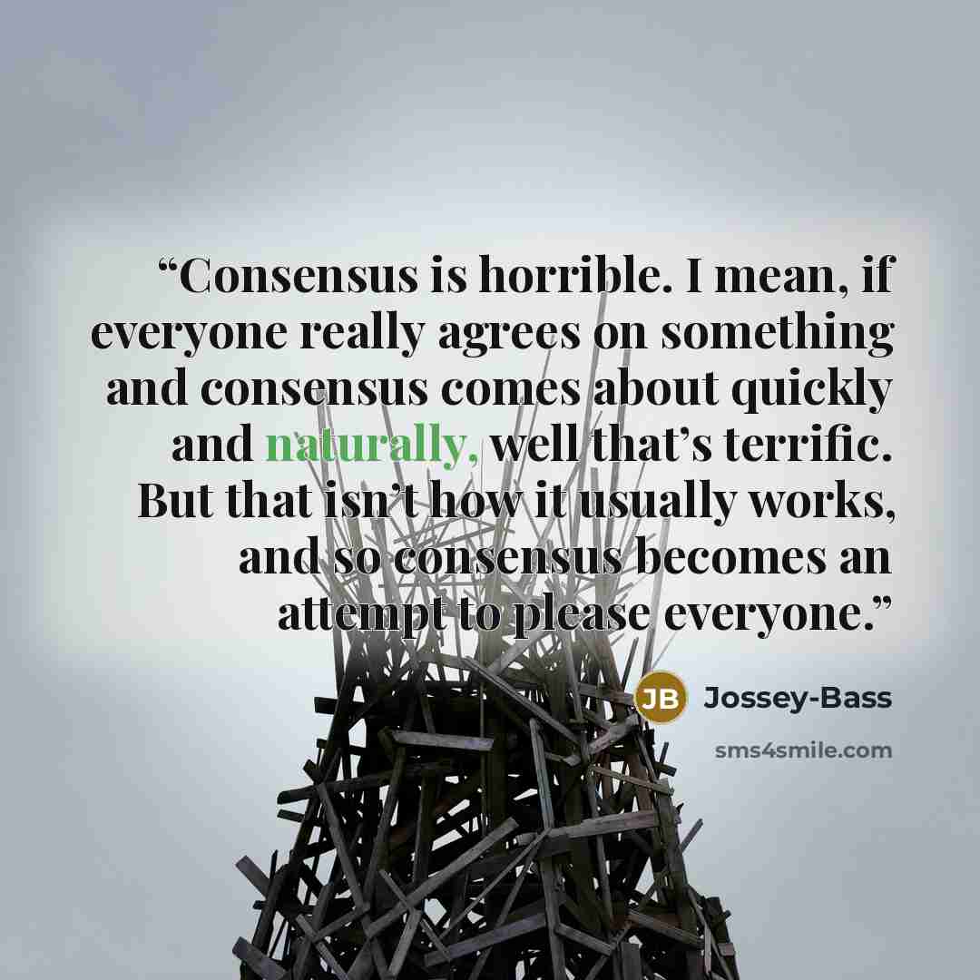 “Consensus is horrible. I mean, if everyone really agrees on something and consensus comes about quickly and naturally, well that’s terrific. But that isn’t how it usually works, and so consensus becomes an attempt to please everyone.” quote by Jossey-Bass