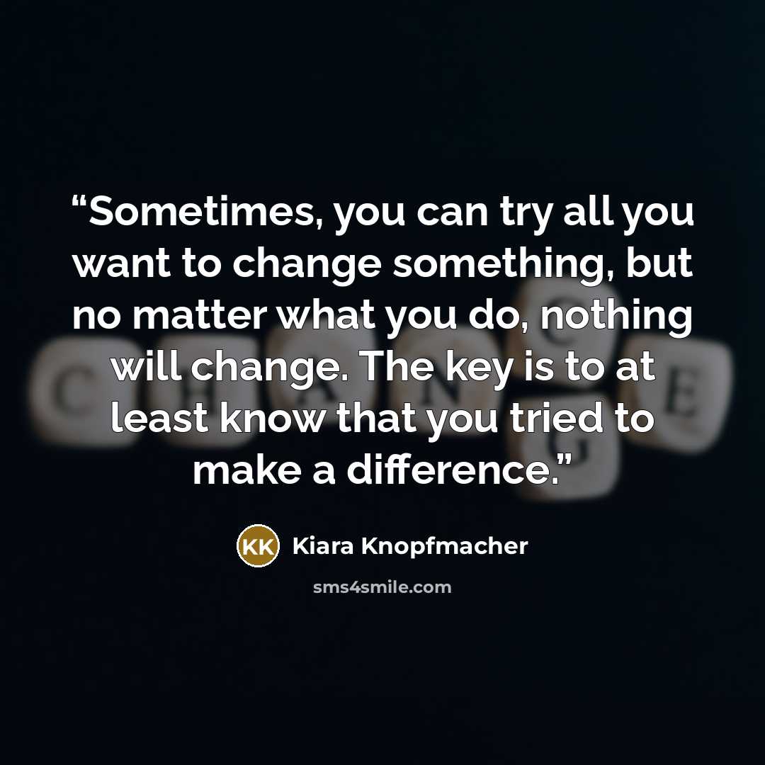 “Sometimes, you can try all you want to change something, but no matter what you do, nothing will change. The key is to at least know that you tried to make a difference.” quote by Kiara Knopfmacher