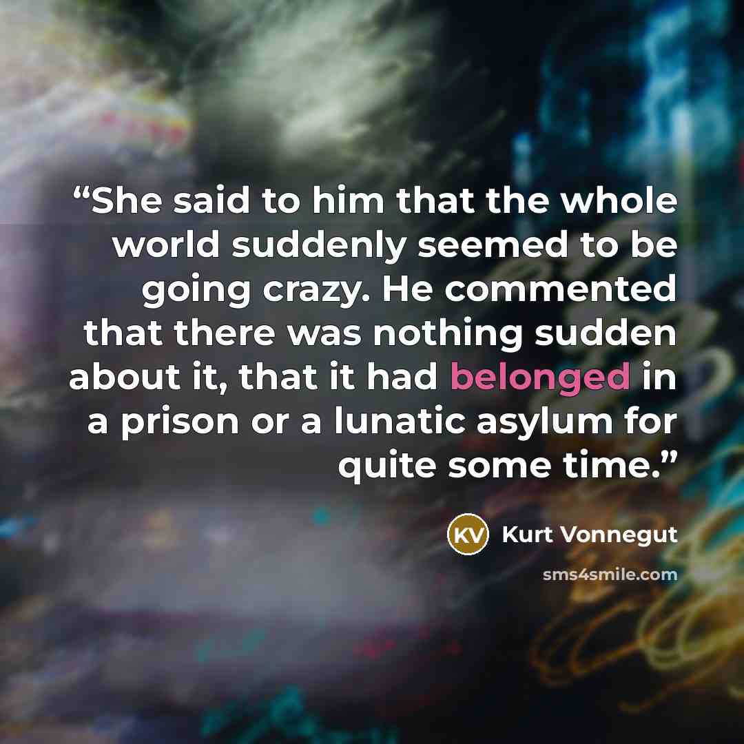 “She said to him that the whole world suddenly seemed to be going crazy. He commented that there was nothing sudden about it, that it had belonged in a prison or a lunatic asylum for quite some time.” quote by Kurt Vonnegut