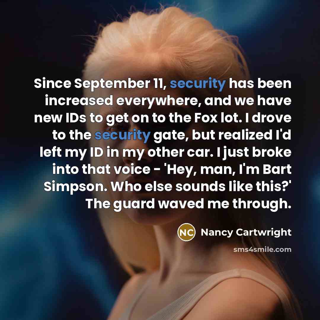 “Since September 11, security has been increased everywhere, and we have new IDs to get on to the Fox lot. I drove to the security gate, but realized I'd left my ID in my other car. I just broke into that voice - 'Hey, man, I'm Bart Simpson. Who else sounds like this?' The guard waved me through.” quote by Nancy Cartwright
