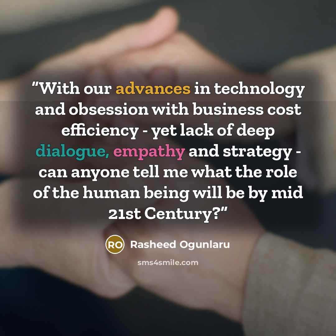 “With our advances in technology and obsession with business cost efficiency - yet lack of deep dialogue, empathy and strategy - can anyone tell me what the role of the human being will be by mid 21st Century?” quote by Rasheed Ogunlaru