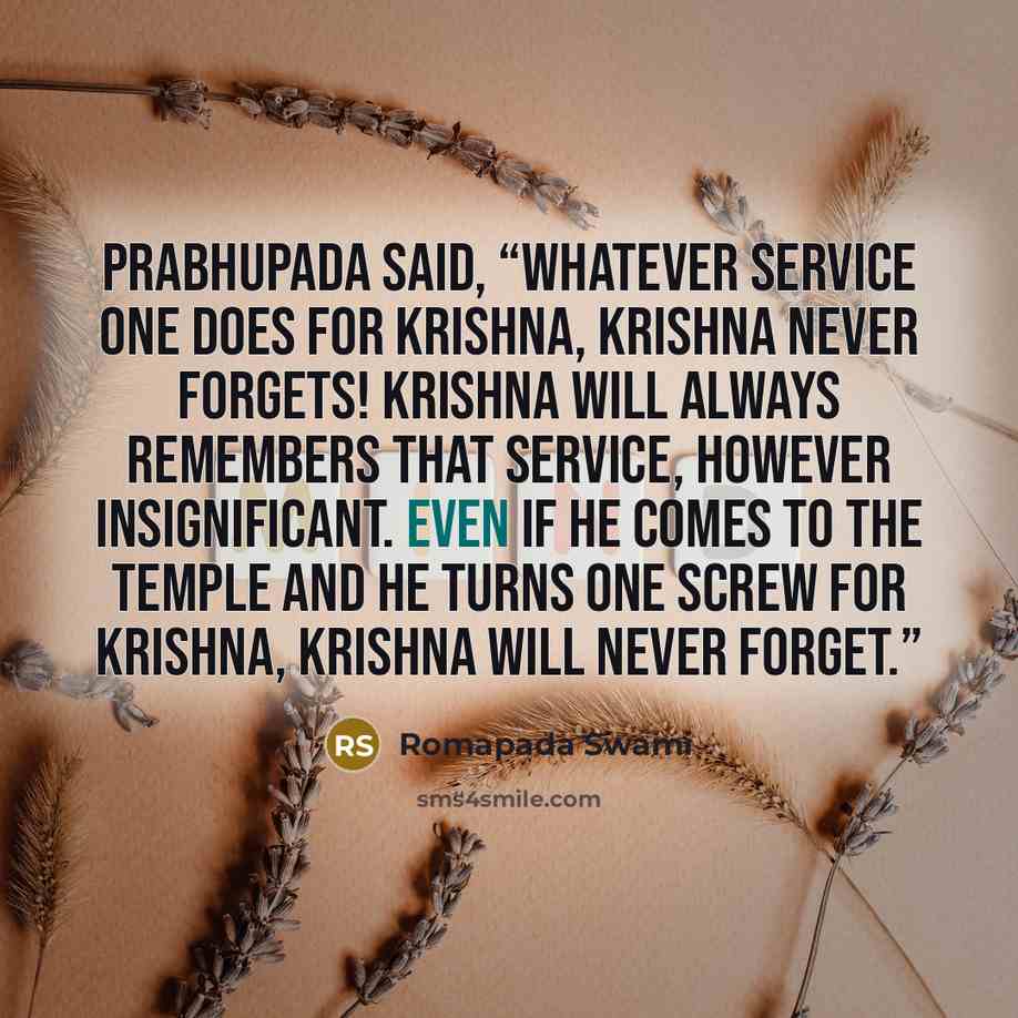 “Prabhupada said, “Whatever service one does for Krishna, Krishna never forgets! Krishna will always remembers that service, however insignificant. Even if he comes to the temple and he turns one screw for Krishna, Krishna will never forget.”” quote by Romapada Swami