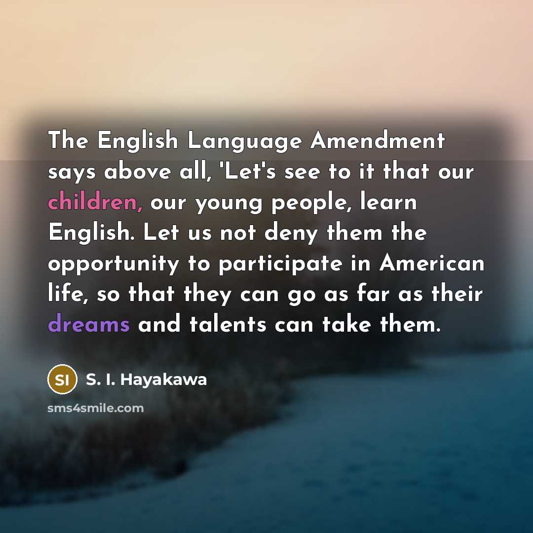 “The English Language Amendment says above all, 'Let's see to it that our children, our young people, learn English. Let us not deny them the opportunity to participate in American life, so that they can go as far as their dreams and talents can take them.” quote by S. I. Hayakawa