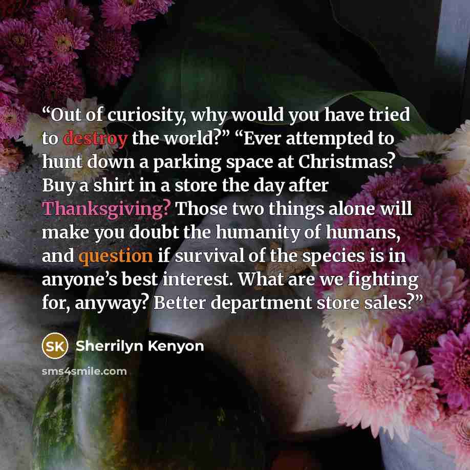 “Out of curiosity, why would you have tried to destroy the world?” “Ever attempted to hunt down a parking space at Christmas? Buy a shirt in a store the day after Thanksgiving? Those two things alone will make you doubt the humanity of humans, and question if survival of the species is in anyone’s…” quote by sherrilyn kenyon