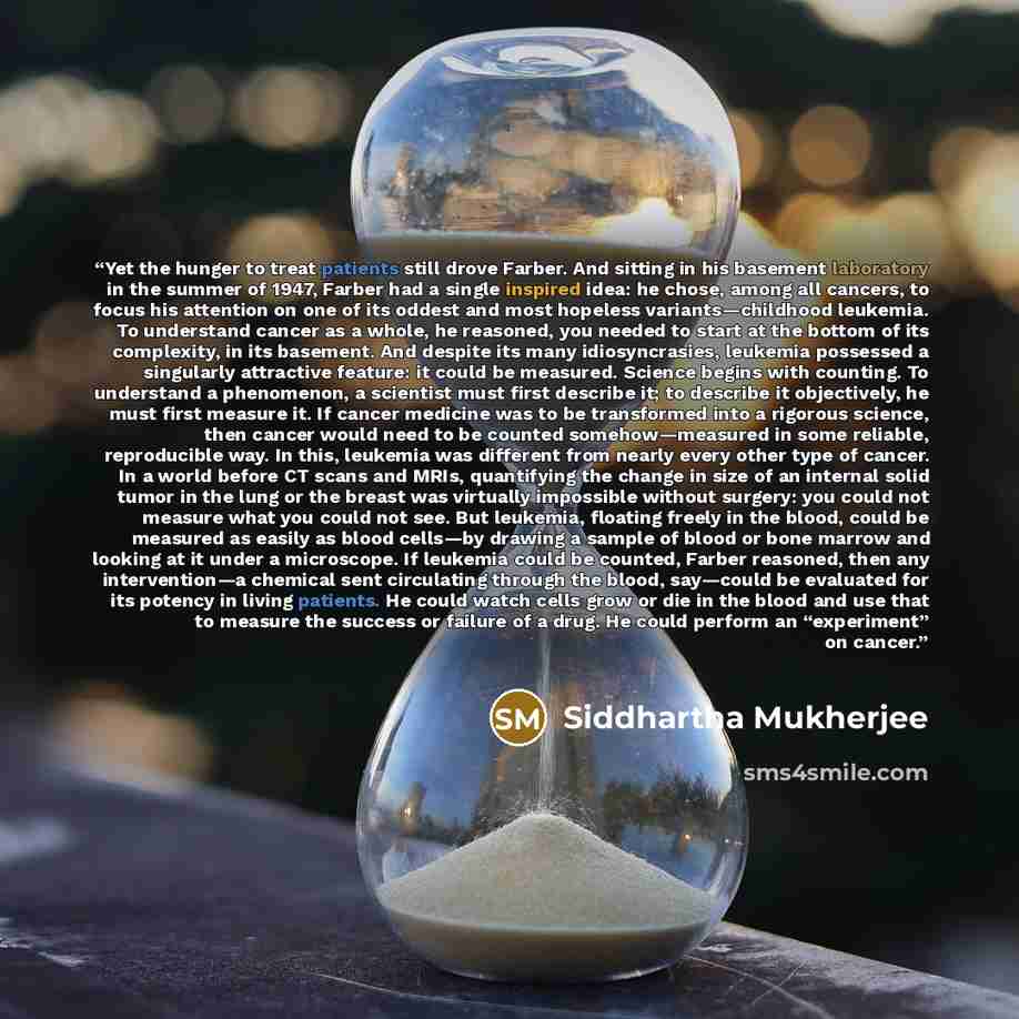 “Yet the hunger to treat patients still drove Farber. And sitting in his basement laboratory in the summer of 1947, Farber had a single inspired idea: he chose, among all cancers, to focus his attention on one of its oddest and most hopeless variants—childhood leukemia. To understand cancer as a…” quote by Siddhartha Mukherjee