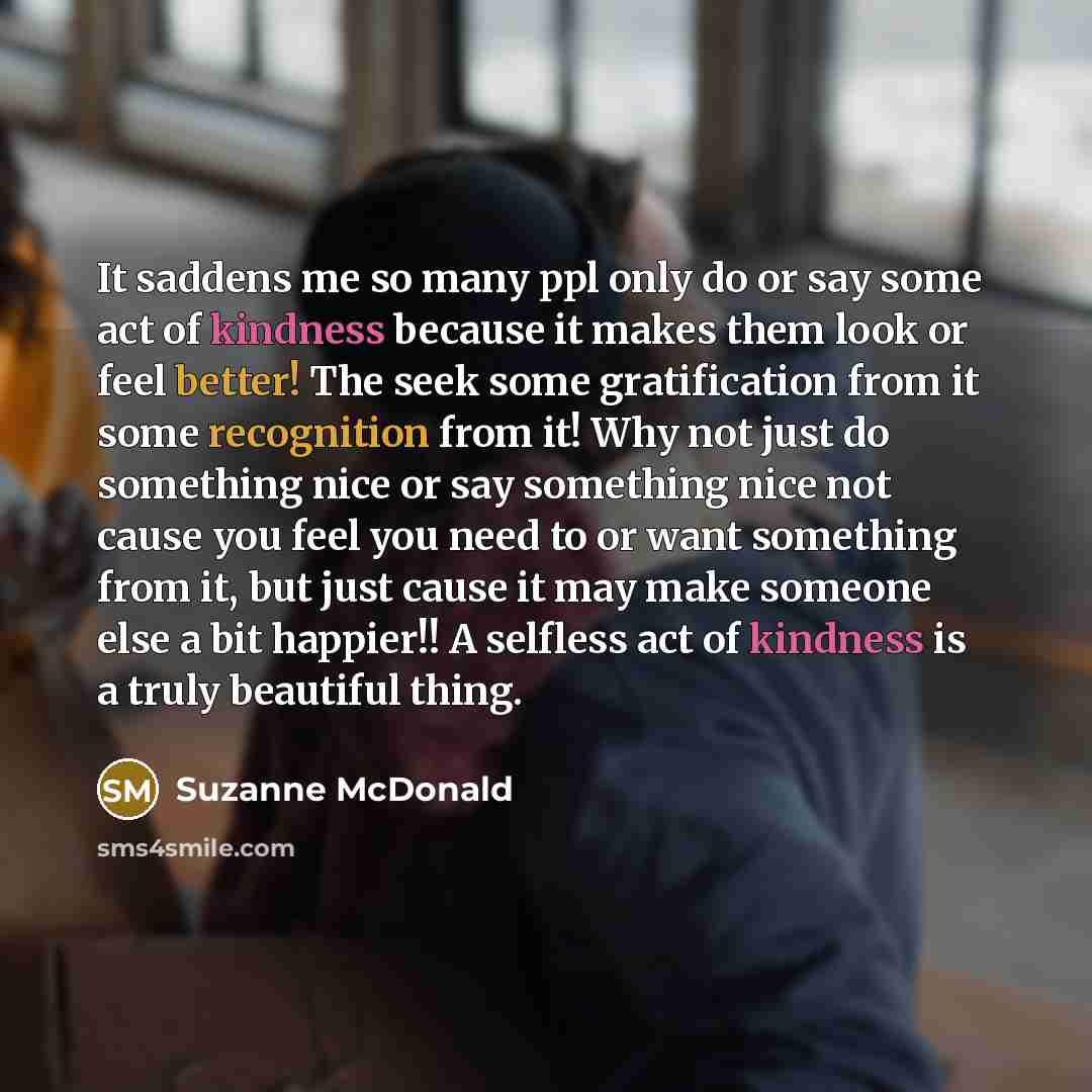 “It saddens me so many ppl only do or say some act of kindness because it makes them look or feel better! The seek some gratification from it some recognition from it! Why not just do something nice or say something nice not cause you feel you need to or want something from it, but just cause it…” quote by Suzanne McDonald