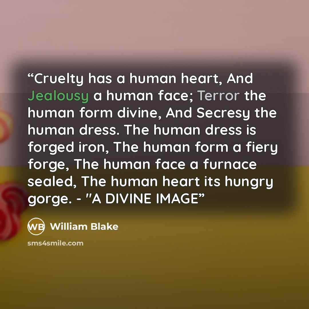 “Cruelty has a human heart, And Jealousy a human face; Terror the human form divine, And Secresy the human dress. The human dress is forged iron, The human form a fiery forge, The human face a furnace sealed, The human heart its hungry gorge. - "A DIVINE IMAGE” quote by William Blake