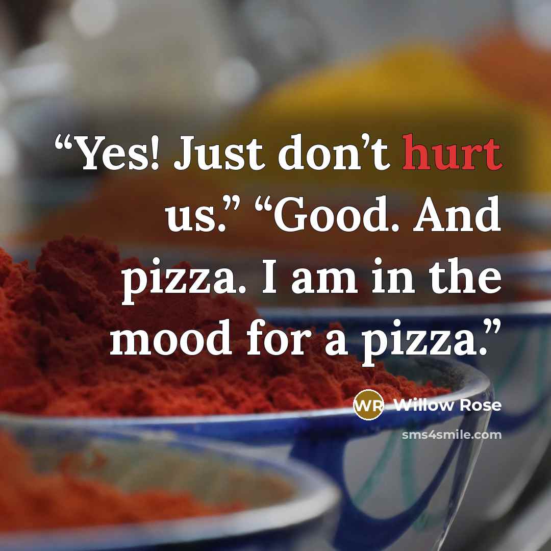 “Yes! Just don’t hurt us.” “Good. And pizza. I am in the mood for a pizza.” quote by Willow Rose