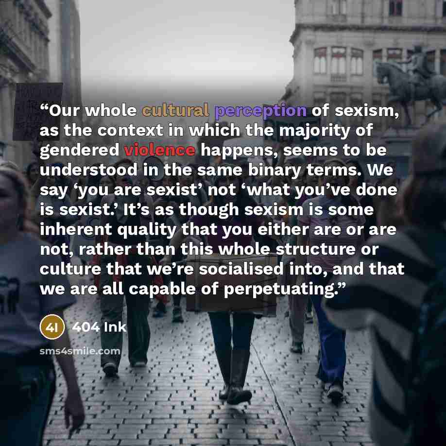 “Our whole cultural perception of sexism, as the context in which the majority of gendered violence happens, seems to be understood in the same binary terms. We say ‘you are sexist’ not ‘what you’ve done is sexist.’ It’s as though sexism is some inherent quality that you either are or are not…” quote by 404 Ink