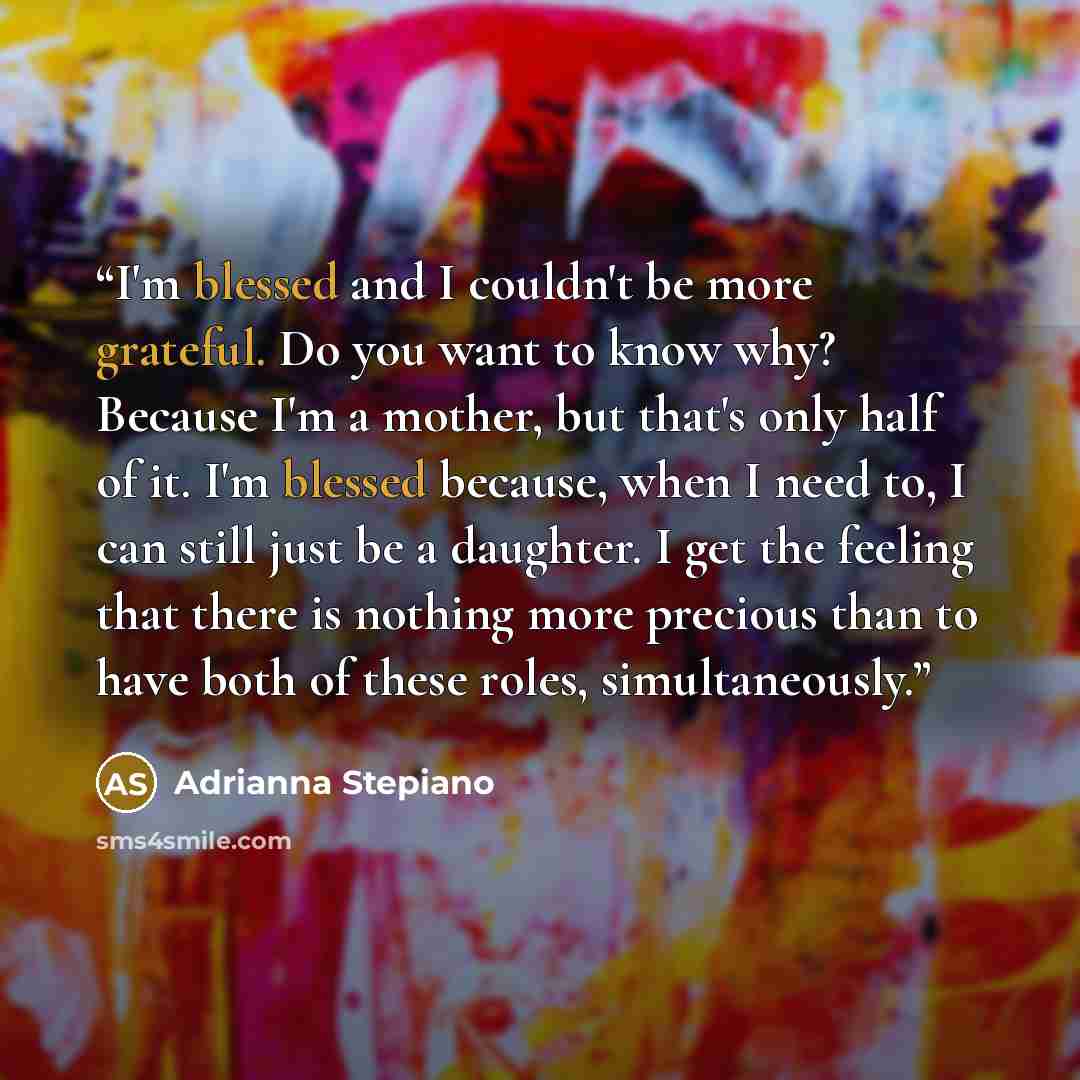 “I'm blessed and I couldn't be more grateful. Do you want to know why? Because I'm a mother, but that's only half of it. I'm blessed because, when I need to, I can still just be a daughter. I get the feeling that there is nothing more precious than to have both of these roles, simultaneously.” quote by Adrianna Stepiano