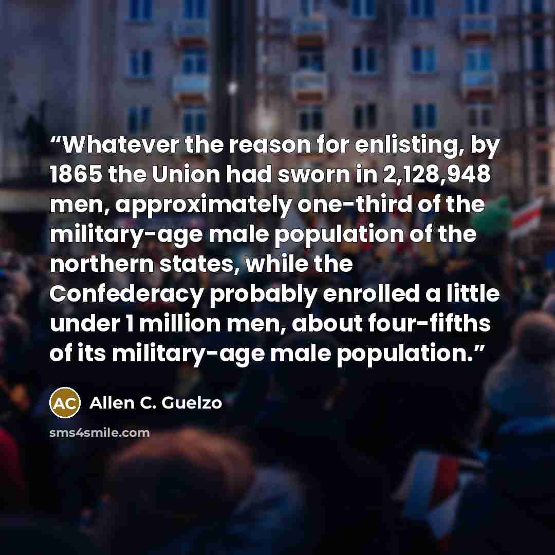 “Whatever the reason for enlisting, by 1865 the Union had sworn in 2,128,948 men, approximately one-third of the military-age male population of the northern states, while the Confederacy probably enrolled a little under 1 million men, about four-fifths of its military-age male population.” quote by Allen C. Guelzo