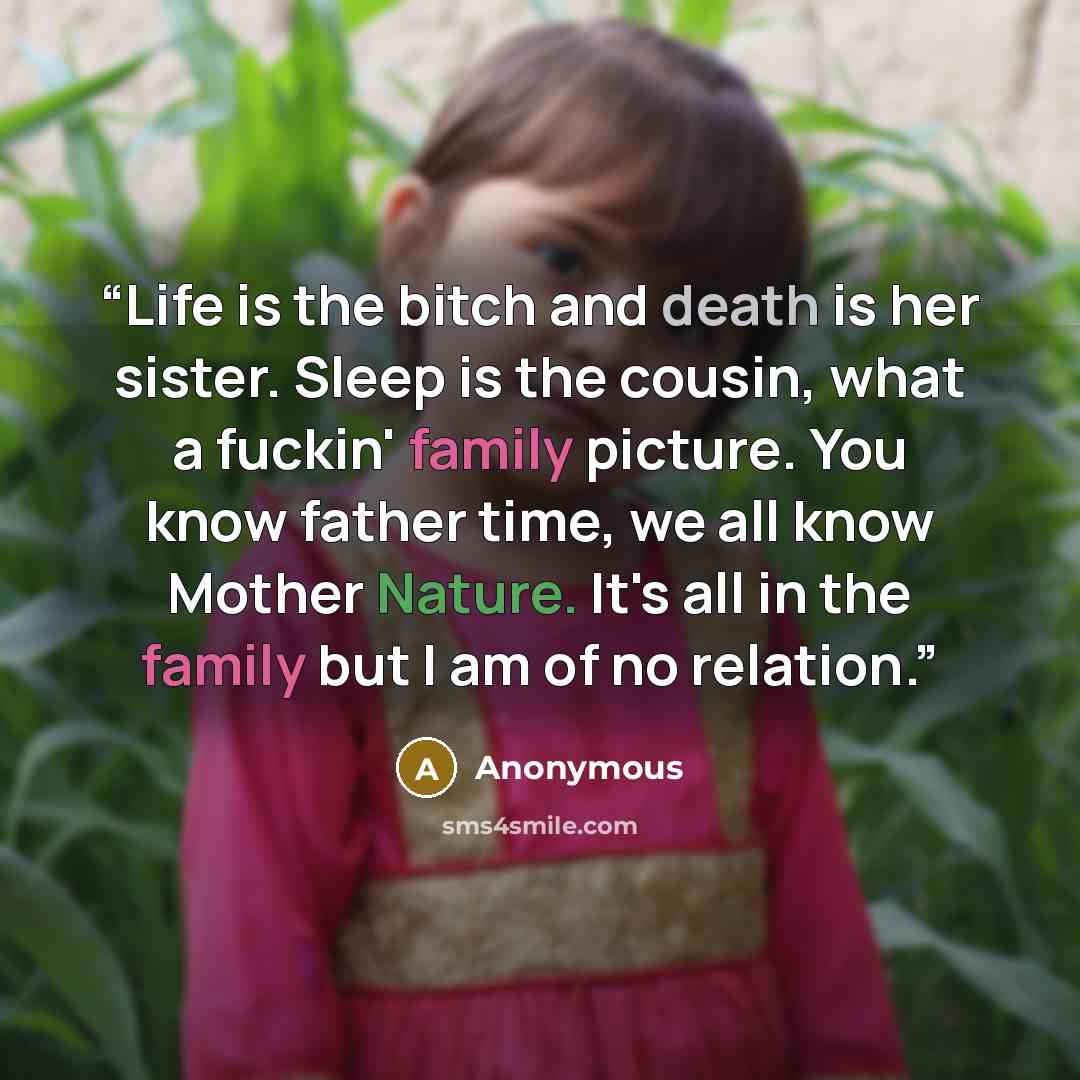 “Life is the bitch and death is her sister. Sleep is the cousin, what a fuckin' family picture. You know father time, we all know Mother Nature. It's all in the family but I am of no relation.” quote by Anonymous