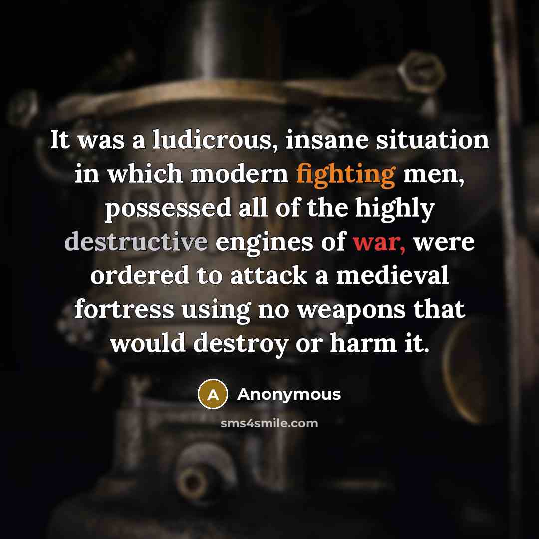 “It was a ludicrous, insane situation in which modern fighting men, possessed all of the highly destructive engines of war, were ordered to attack a medieval fortress using no weapons that would destroy or harm it.” quote by Anonymous