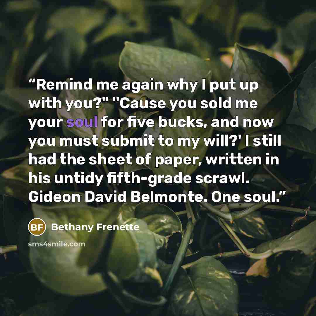 “Remind me again why I put up with you?" ''Cause you sold me your soul for five bucks, and now you must submit to my will?' I still had the sheet of paper, written in his untidy fifth-grade scrawl. Gideon David Belmonte. One soul.” quote by Bethany Frenette