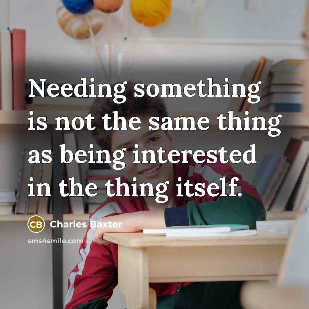 “Needing something is not the same thing as being interested in the thing itself.” quote by Charles Baxter