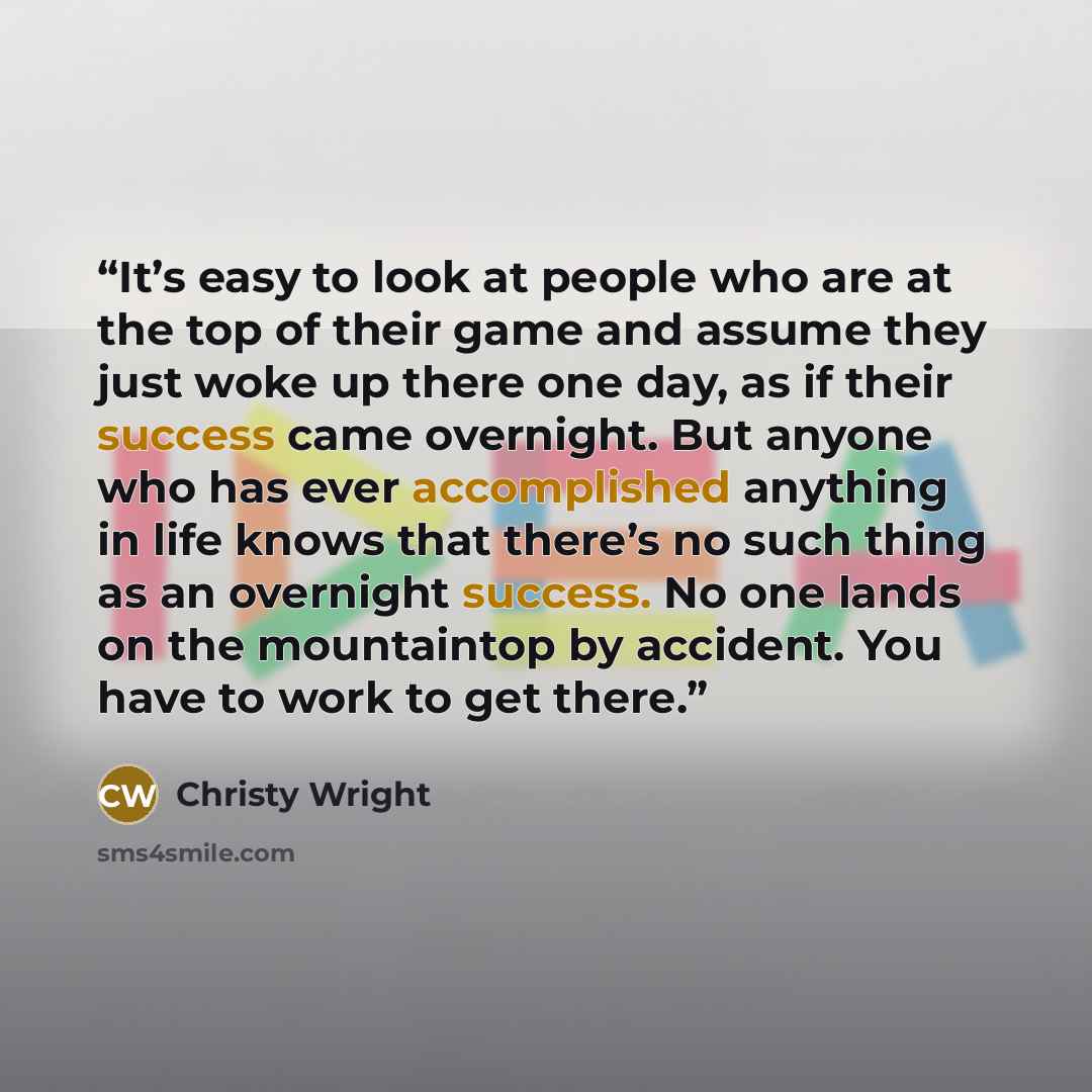 “It’s easy to look at people who are at the top of their game and assume they just woke up there one day, as if their success came overnight. But anyone who has ever accomplished anything in life knows that there’s no such thing as an overnight success. No one lands on the mountaintop by accident…” quote by Christy Wright
