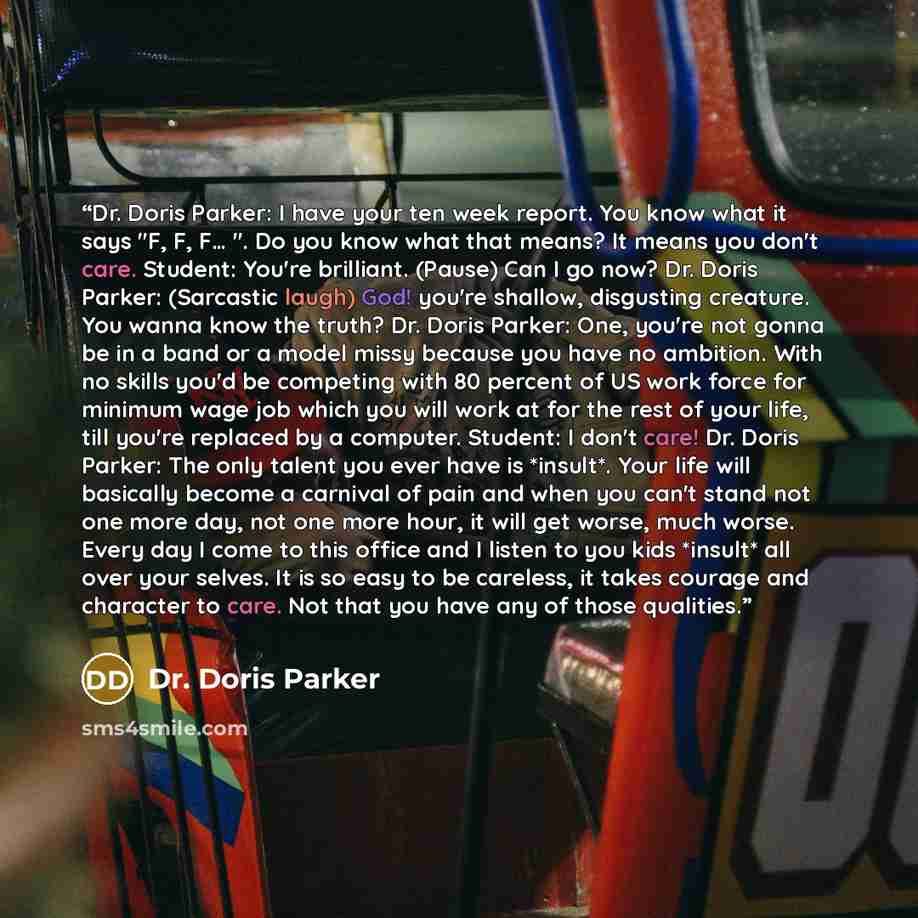 “Dr. Doris Parker: I have your ten week report. You know what it says "F, F, F… ". Do you know what that means? It means you don't care. Student: You're brilliant. (Pause) Can I go now? Dr. Doris Parker: (Sarcastic laugh) God! you're shallow, disgusting creature. You wanna know the truth? Dr. Doris…” quote by Dr. Doris Parker