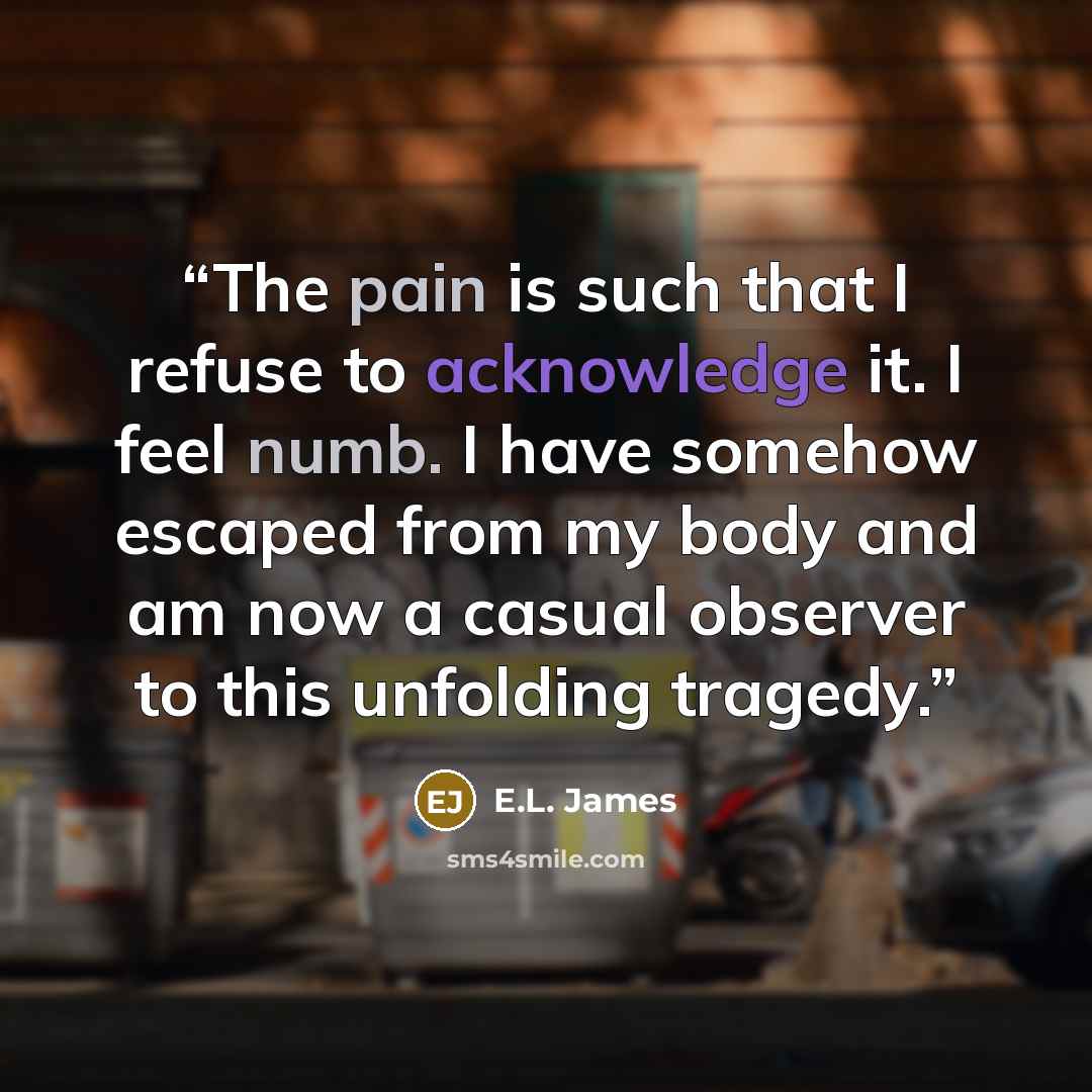 “The pain is such that I refuse to acknowledge it. I feel numb. I have somehow escaped from my body and am now a casual observer to this unfolding tragedy.” quote by E.L. James