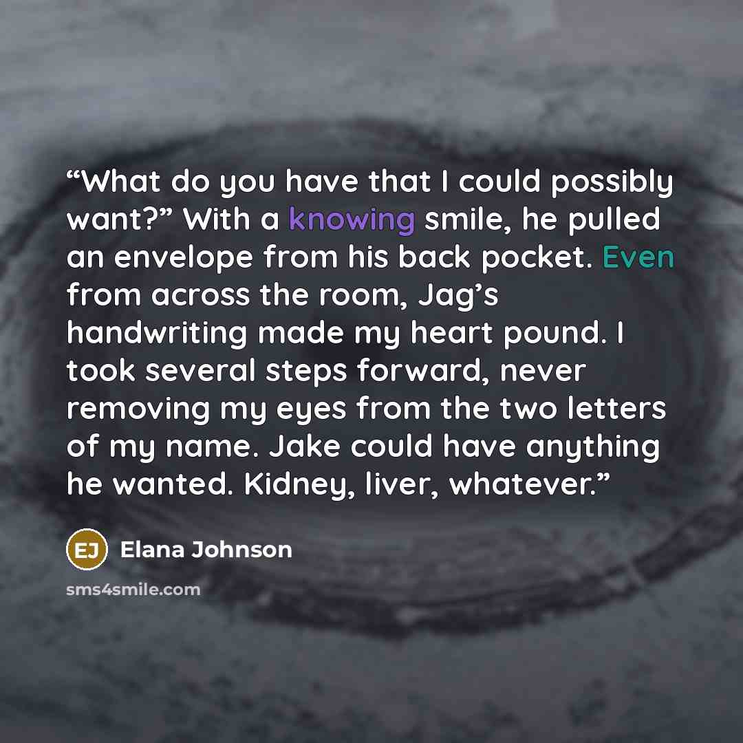 “What do you have that I could possibly want?” With a knowing smile, he pulled an envelope from his back pocket. Even from across the room, Jag’s handwriting made my heart pound. I took several steps forward, never removing my eyes from the two letters of my name. Jake could have anything he…” quote by Elana Johnson