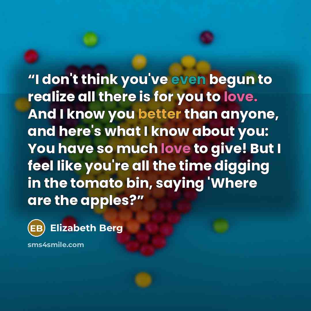 “I don't think you've even begun to realize all there is for you to love. And I know you better than anyone, and here's what I know about you: You have so much love to give! But I feel like you're all the time digging in the tomato bin, saying 'Where are the apples?” quote by Elizabeth Berg