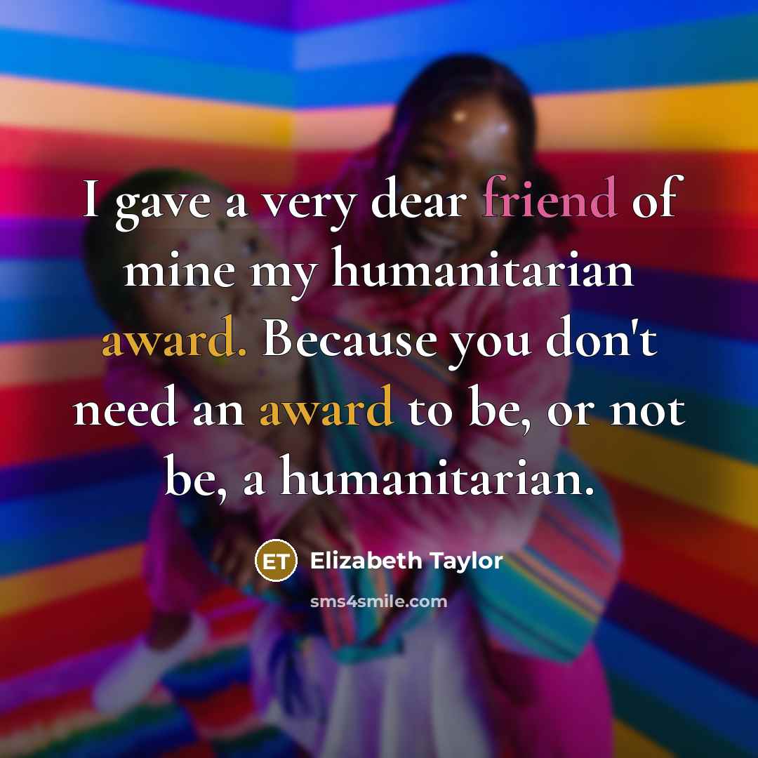 “I gave a very dear friend of mine my humanitarian award. Because you don't need an award to be, or not be, a humanitarian.” quote by Elizabeth Taylor