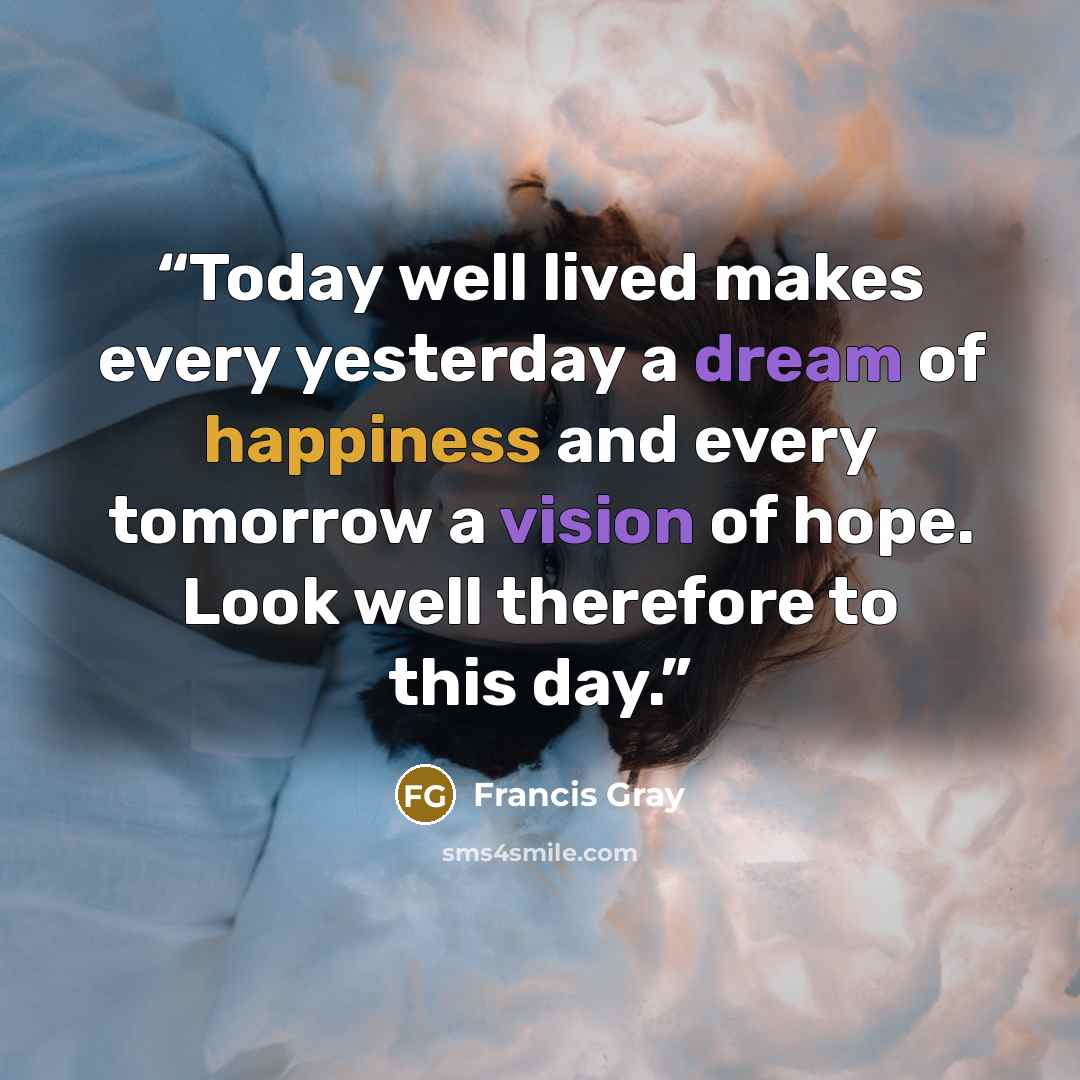 “Today well lived makes every yesterday a dream of happiness and every tomorrow a vision of hope. Look well therefore to this day.” quote by Francis Gray