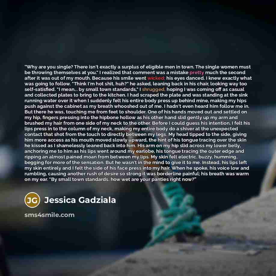 “Why are you single? There isn't exactly a surplus of eligible men in town. The single women must be throwing themselves at you." I realized that comment was a mistake pretty much the second after it was out of my mouth. Because his smile went wicked; his eyes danced. I knew exactly what was going…” quote by Jessica Gadziala