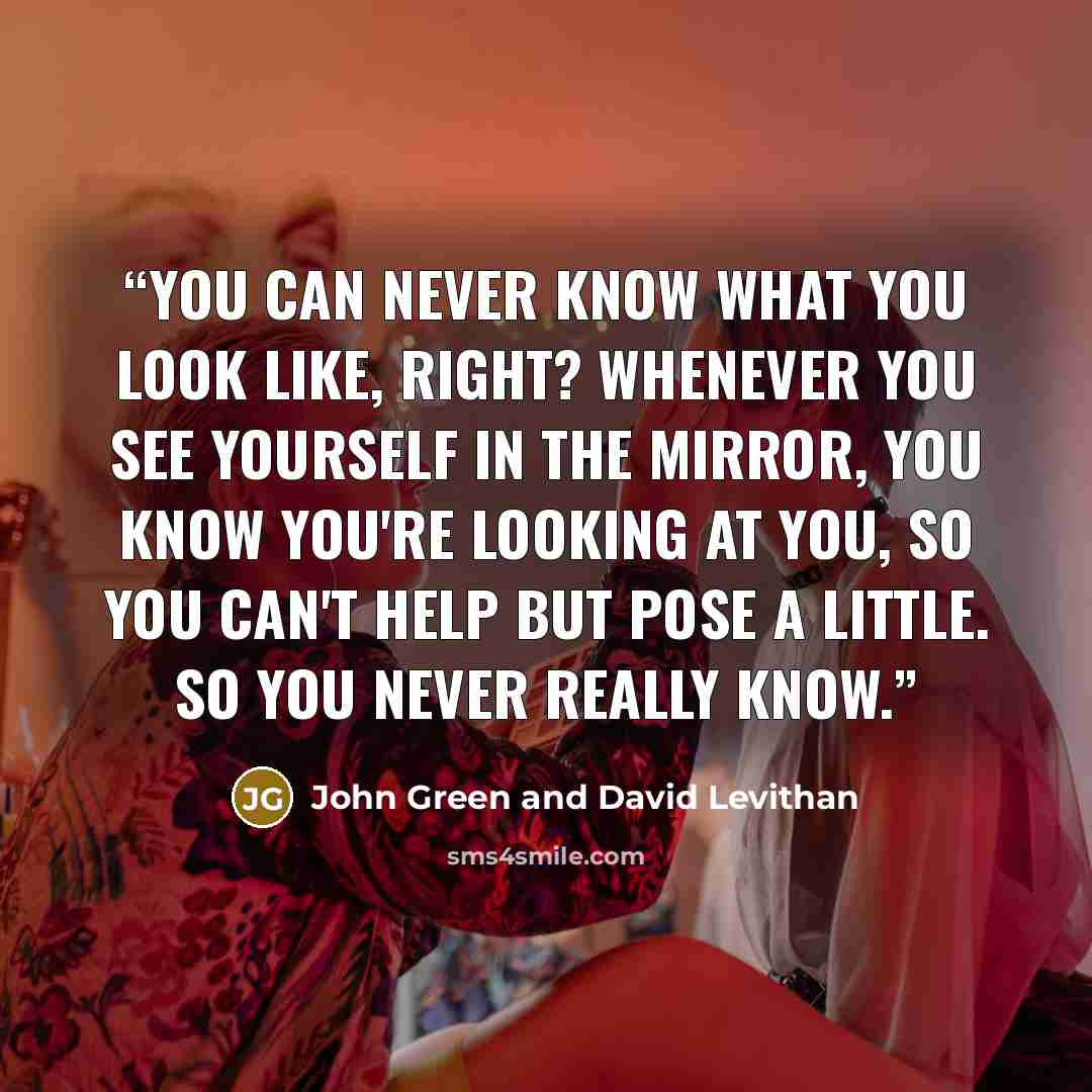 “You can never know what you look like, right? Whenever you see yourself in the mirror, you know you're looking at you, so you can't help but pose a little. So you never really know.” quote by John Green and David Levithan