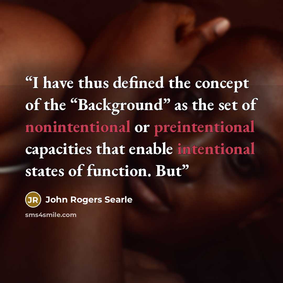 “I have thus defined the concept of the “Background” as the set of nonintentional or preintentional capacities that enable intentional states of function. But” quote by John Rogers Searle