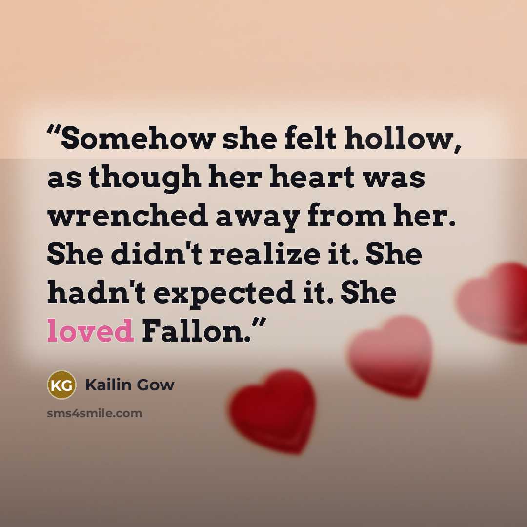 “Somehow she felt hollow, as though her heart was wrenched away from her. She didn't realize it. She hadn't expected it. She loved Fallon.” quote by Kailin Gow