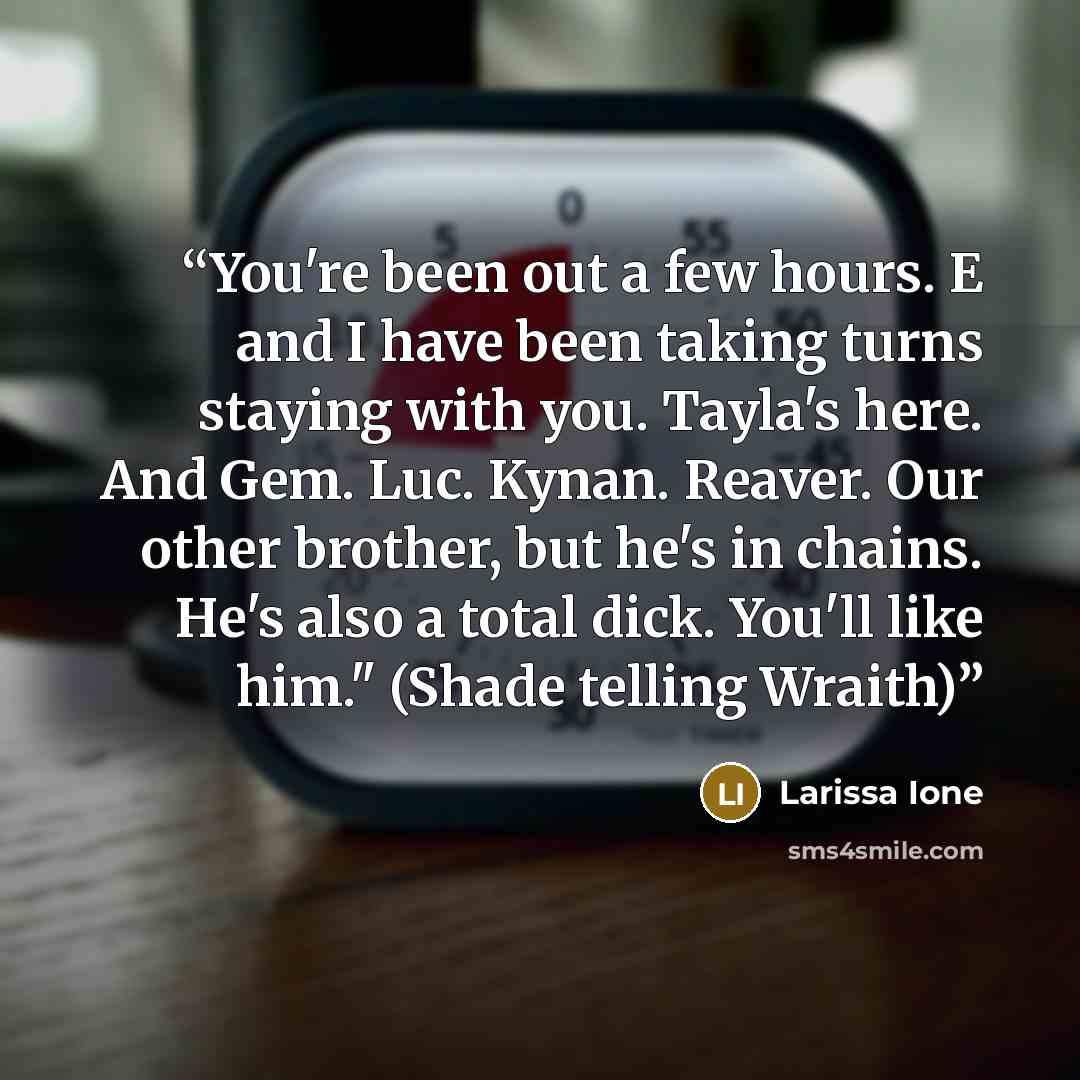 “You're been out a few hours. E and I have been taking turns staying with you. Tayla's here. And Gem. Luc. Kynan. Reaver. Our other brother, but he's in chains. He's also a total dick. You'll like him." (Shade telling Wraith)” quote by Larissa Ione